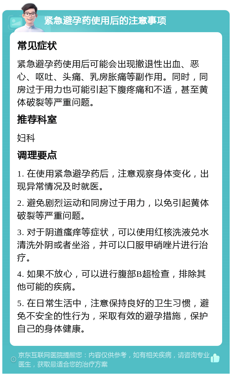 紧急避孕药使用后的注意事项 常见症状 紧急避孕药使用后可能会出现撤退性出血、恶心、呕吐、头痛、乳房胀痛等副作用。同时，同房过于用力也可能引起下腹疼痛和不适，甚至黄体破裂等严重问题。 推荐科室 妇科 调理要点 1. 在使用紧急避孕药后，注意观察身体变化，出现异常情况及时就医。 2. 避免剧烈运动和同房过于用力，以免引起黄体破裂等严重问题。 3. 对于阴道瘙痒等症状，可以使用红核洗液兑水清洗外阴或者坐浴，并可以口服甲硝唑片进行治疗。 4. 如果不放心，可以进行腹部B超检查，排除其他可能的疾病。 5. 在日常生活中，注意保持良好的卫生习惯，避免不安全的性行为，采取有效的避孕措施，保护自己的身体健康。