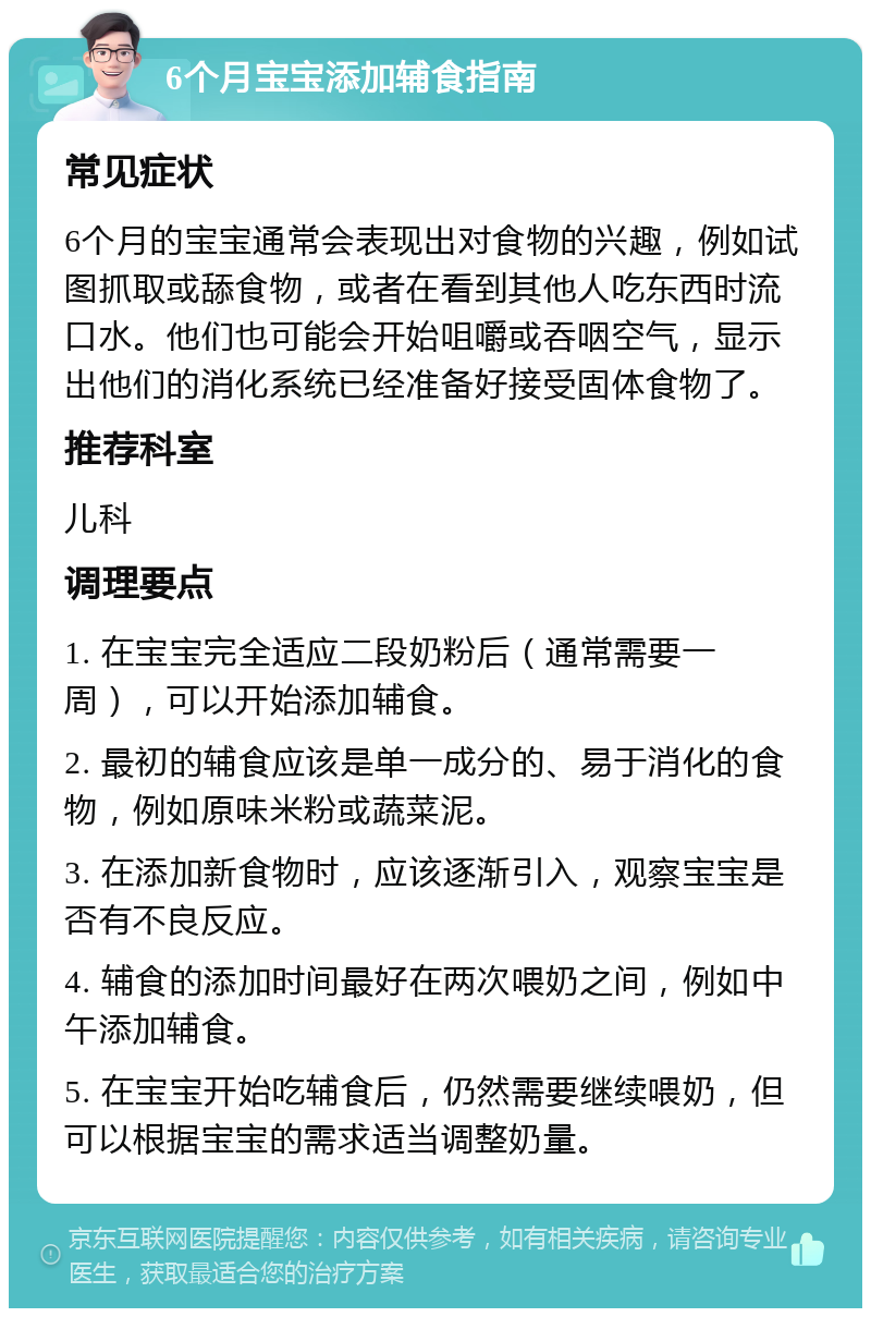 6个月宝宝添加辅食指南 常见症状 6个月的宝宝通常会表现出对食物的兴趣，例如试图抓取或舔食物，或者在看到其他人吃东西时流口水。他们也可能会开始咀嚼或吞咽空气，显示出他们的消化系统已经准备好接受固体食物了。 推荐科室 儿科 调理要点 1. 在宝宝完全适应二段奶粉后（通常需要一周），可以开始添加辅食。 2. 最初的辅食应该是单一成分的、易于消化的食物，例如原味米粉或蔬菜泥。 3. 在添加新食物时，应该逐渐引入，观察宝宝是否有不良反应。 4. 辅食的添加时间最好在两次喂奶之间，例如中午添加辅食。 5. 在宝宝开始吃辅食后，仍然需要继续喂奶，但可以根据宝宝的需求适当调整奶量。