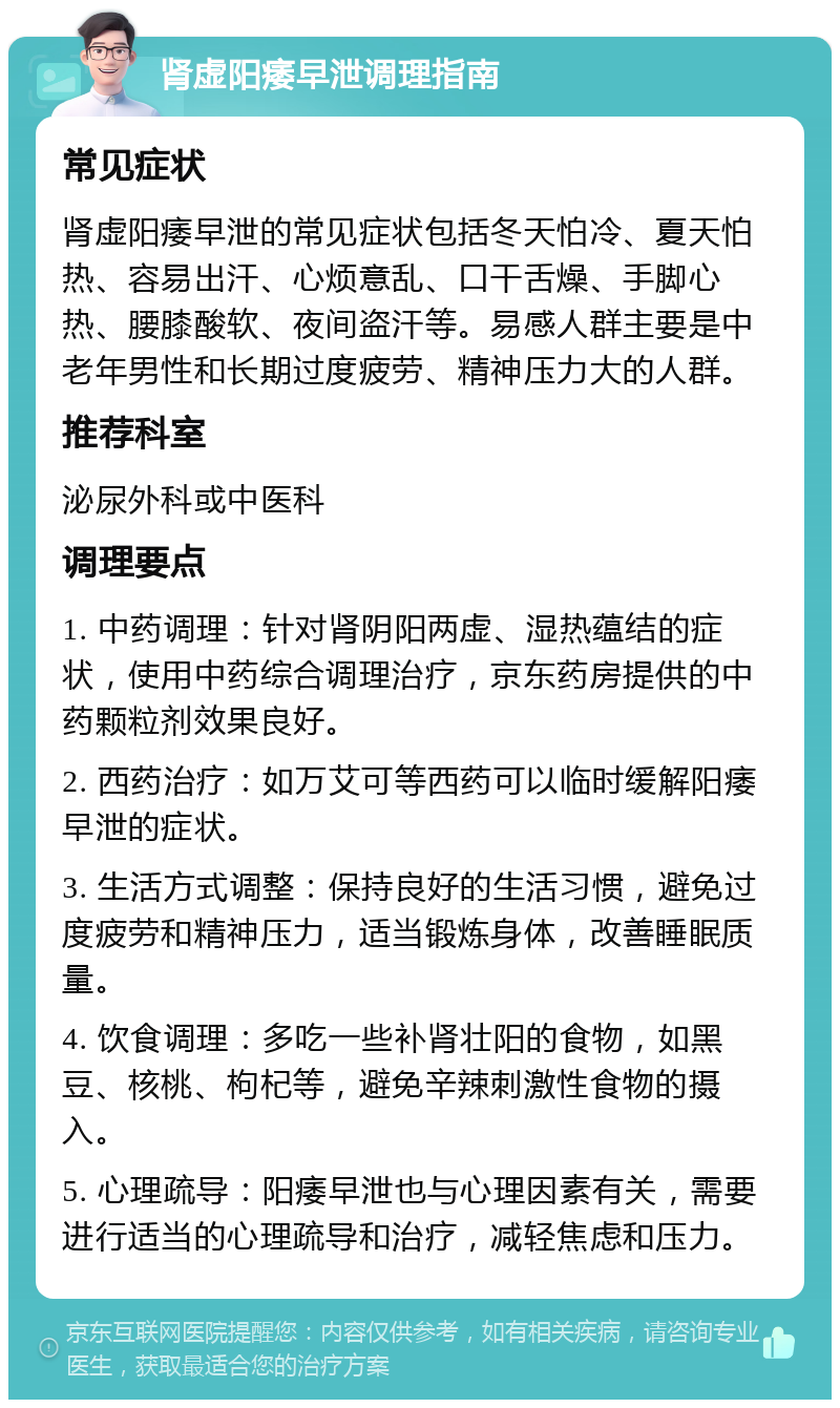 肾虚阳痿早泄调理指南 常见症状 肾虚阳痿早泄的常见症状包括冬天怕冷、夏天怕热、容易出汗、心烦意乱、口干舌燥、手脚心热、腰膝酸软、夜间盗汗等。易感人群主要是中老年男性和长期过度疲劳、精神压力大的人群。 推荐科室 泌尿外科或中医科 调理要点 1. 中药调理：针对肾阴阳两虚、湿热蕴结的症状，使用中药综合调理治疗，京东药房提供的中药颗粒剂效果良好。 2. 西药治疗：如万艾可等西药可以临时缓解阳痿早泄的症状。 3. 生活方式调整：保持良好的生活习惯，避免过度疲劳和精神压力，适当锻炼身体，改善睡眠质量。 4. 饮食调理：多吃一些补肾壮阳的食物，如黑豆、核桃、枸杞等，避免辛辣刺激性食物的摄入。 5. 心理疏导：阳痿早泄也与心理因素有关，需要进行适当的心理疏导和治疗，减轻焦虑和压力。