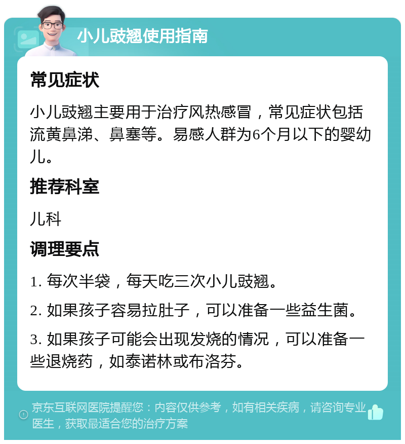 小儿豉翘使用指南 常见症状 小儿豉翘主要用于治疗风热感冒，常见症状包括流黄鼻涕、鼻塞等。易感人群为6个月以下的婴幼儿。 推荐科室 儿科 调理要点 1. 每次半袋，每天吃三次小儿豉翘。 2. 如果孩子容易拉肚子，可以准备一些益生菌。 3. 如果孩子可能会出现发烧的情况，可以准备一些退烧药，如泰诺林或布洛芬。