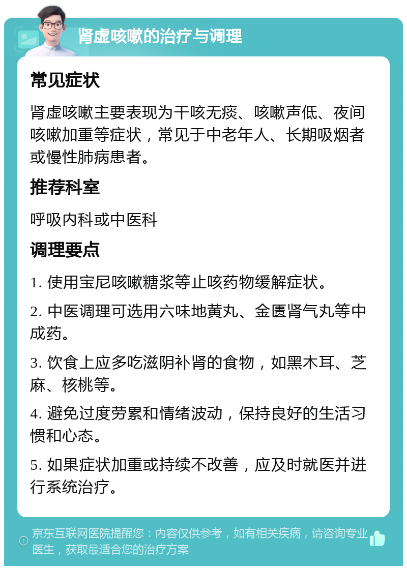 肾虚咳嗽的治疗与调理 常见症状 肾虚咳嗽主要表现为干咳无痰、咳嗽声低、夜间咳嗽加重等症状，常见于中老年人、长期吸烟者或慢性肺病患者。 推荐科室 呼吸内科或中医科 调理要点 1. 使用宝尼咳嗽糖浆等止咳药物缓解症状。 2. 中医调理可选用六味地黄丸、金匮肾气丸等中成药。 3. 饮食上应多吃滋阴补肾的食物，如黑木耳、芝麻、核桃等。 4. 避免过度劳累和情绪波动，保持良好的生活习惯和心态。 5. 如果症状加重或持续不改善，应及时就医并进行系统治疗。