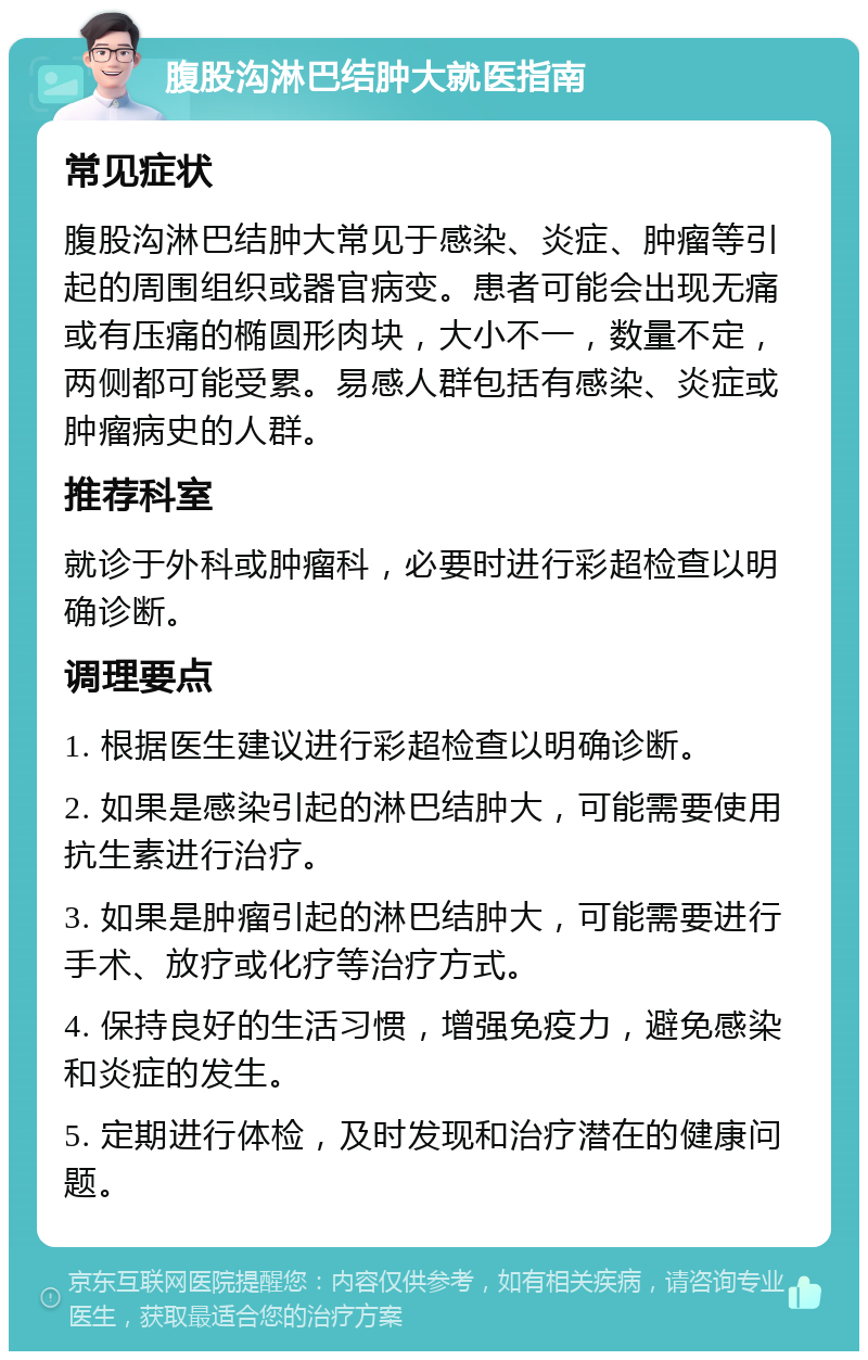 腹股沟淋巴结肿大就医指南 常见症状 腹股沟淋巴结肿大常见于感染、炎症、肿瘤等引起的周围组织或器官病变。患者可能会出现无痛或有压痛的椭圆形肉块，大小不一，数量不定，两侧都可能受累。易感人群包括有感染、炎症或肿瘤病史的人群。 推荐科室 就诊于外科或肿瘤科，必要时进行彩超检查以明确诊断。 调理要点 1. 根据医生建议进行彩超检查以明确诊断。 2. 如果是感染引起的淋巴结肿大，可能需要使用抗生素进行治疗。 3. 如果是肿瘤引起的淋巴结肿大，可能需要进行手术、放疗或化疗等治疗方式。 4. 保持良好的生活习惯，增强免疫力，避免感染和炎症的发生。 5. 定期进行体检，及时发现和治疗潜在的健康问题。