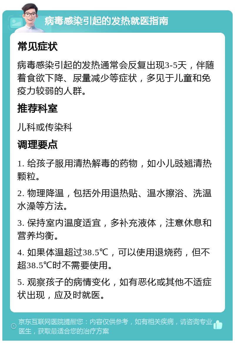 病毒感染引起的发热就医指南 常见症状 病毒感染引起的发热通常会反复出现3-5天，伴随着食欲下降、尿量减少等症状，多见于儿童和免疫力较弱的人群。 推荐科室 儿科或传染科 调理要点 1. 给孩子服用清热解毒的药物，如小儿豉翘清热颗粒。 2. 物理降温，包括外用退热贴、温水擦浴、洗温水澡等方法。 3. 保持室内温度适宜，多补充液体，注意休息和营养均衡。 4. 如果体温超过38.5℃，可以使用退烧药，但不超38.5℃时不需要使用。 5. 观察孩子的病情变化，如有恶化或其他不适症状出现，应及时就医。