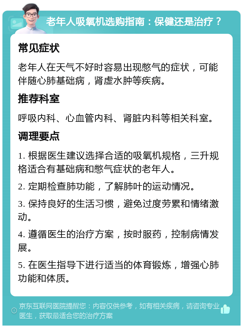 老年人吸氧机选购指南：保健还是治疗？ 常见症状 老年人在天气不好时容易出现憋气的症状，可能伴随心肺基础病，肾虚水肿等疾病。 推荐科室 呼吸内科、心血管内科、肾脏内科等相关科室。 调理要点 1. 根据医生建议选择合适的吸氧机规格，三升规格适合有基础病和憋气症状的老年人。 2. 定期检查肺功能，了解肺叶的运动情况。 3. 保持良好的生活习惯，避免过度劳累和情绪激动。 4. 遵循医生的治疗方案，按时服药，控制病情发展。 5. 在医生指导下进行适当的体育锻炼，增强心肺功能和体质。