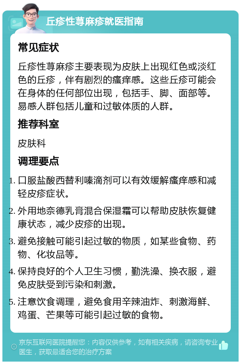 丘疹性荨麻疹就医指南 常见症状 丘疹性荨麻疹主要表现为皮肤上出现红色或淡红色的丘疹，伴有剧烈的瘙痒感。这些丘疹可能会在身体的任何部位出现，包括手、脚、面部等。易感人群包括儿童和过敏体质的人群。 推荐科室 皮肤科 调理要点 口服盐酸西替利嗪滴剂可以有效缓解瘙痒感和减轻皮疹症状。 外用地奈德乳膏混合保湿霜可以帮助皮肤恢复健康状态，减少皮疹的出现。 避免接触可能引起过敏的物质，如某些食物、药物、化妆品等。 保持良好的个人卫生习惯，勤洗澡、换衣服，避免皮肤受到污染和刺激。 注意饮食调理，避免食用辛辣油炸、刺激海鲜、鸡蛋、芒果等可能引起过敏的食物。