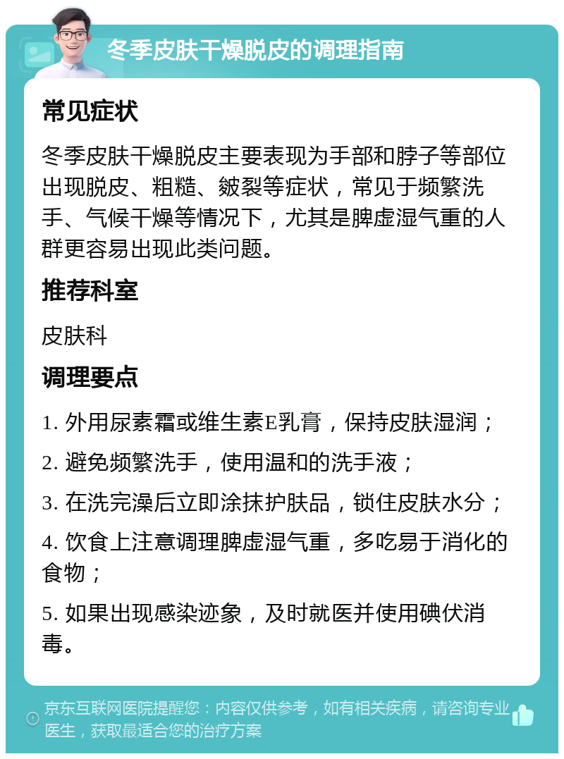 冬季皮肤干燥脱皮的调理指南 常见症状 冬季皮肤干燥脱皮主要表现为手部和脖子等部位出现脱皮、粗糙、皴裂等症状，常见于频繁洗手、气候干燥等情况下，尤其是脾虚湿气重的人群更容易出现此类问题。 推荐科室 皮肤科 调理要点 1. 外用尿素霜或维生素E乳膏，保持皮肤湿润； 2. 避免频繁洗手，使用温和的洗手液； 3. 在洗完澡后立即涂抹护肤品，锁住皮肤水分； 4. 饮食上注意调理脾虚湿气重，多吃易于消化的食物； 5. 如果出现感染迹象，及时就医并使用碘伏消毒。