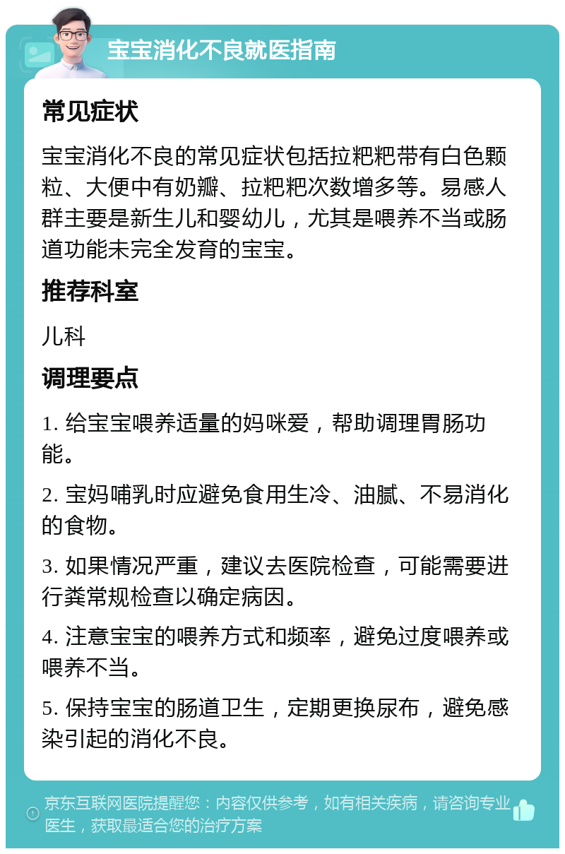 宝宝消化不良就医指南 常见症状 宝宝消化不良的常见症状包括拉粑粑带有白色颗粒、大便中有奶瓣、拉粑粑次数增多等。易感人群主要是新生儿和婴幼儿，尤其是喂养不当或肠道功能未完全发育的宝宝。 推荐科室 儿科 调理要点 1. 给宝宝喂养适量的妈咪爱，帮助调理胃肠功能。 2. 宝妈哺乳时应避免食用生冷、油腻、不易消化的食物。 3. 如果情况严重，建议去医院检查，可能需要进行粪常规检查以确定病因。 4. 注意宝宝的喂养方式和频率，避免过度喂养或喂养不当。 5. 保持宝宝的肠道卫生，定期更换尿布，避免感染引起的消化不良。