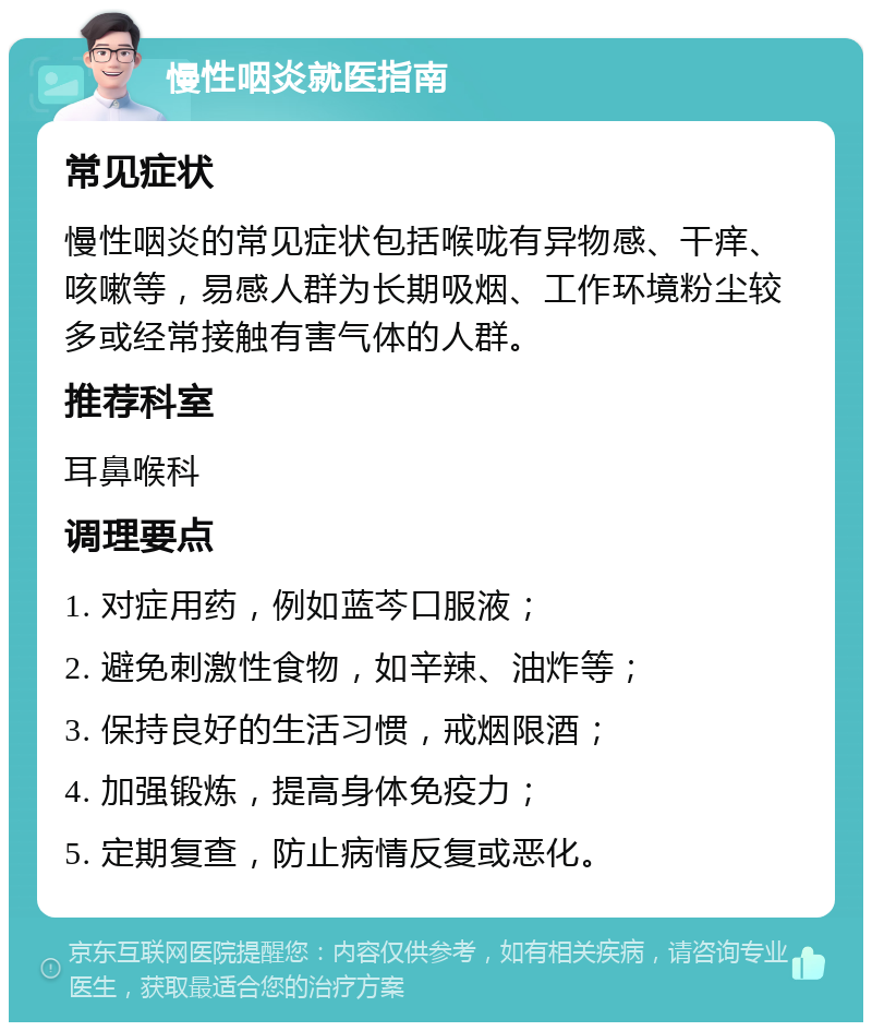 慢性咽炎就医指南 常见症状 慢性咽炎的常见症状包括喉咙有异物感、干痒、咳嗽等，易感人群为长期吸烟、工作环境粉尘较多或经常接触有害气体的人群。 推荐科室 耳鼻喉科 调理要点 1. 对症用药，例如蓝芩口服液； 2. 避免刺激性食物，如辛辣、油炸等； 3. 保持良好的生活习惯，戒烟限酒； 4. 加强锻炼，提高身体免疫力； 5. 定期复查，防止病情反复或恶化。