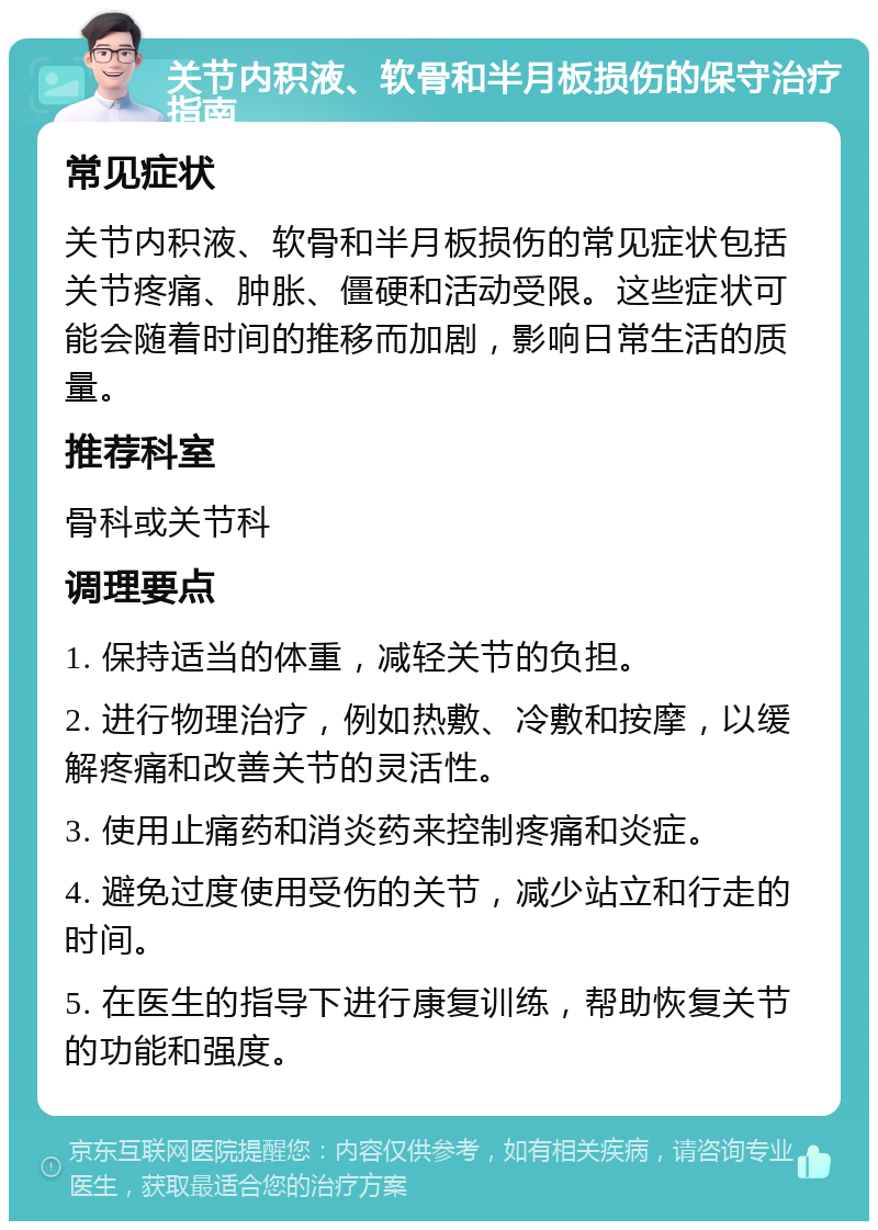 关节内积液、软骨和半月板损伤的保守治疗指南 常见症状 关节内积液、软骨和半月板损伤的常见症状包括关节疼痛、肿胀、僵硬和活动受限。这些症状可能会随着时间的推移而加剧，影响日常生活的质量。 推荐科室 骨科或关节科 调理要点 1. 保持适当的体重，减轻关节的负担。 2. 进行物理治疗，例如热敷、冷敷和按摩，以缓解疼痛和改善关节的灵活性。 3. 使用止痛药和消炎药来控制疼痛和炎症。 4. 避免过度使用受伤的关节，减少站立和行走的时间。 5. 在医生的指导下进行康复训练，帮助恢复关节的功能和强度。