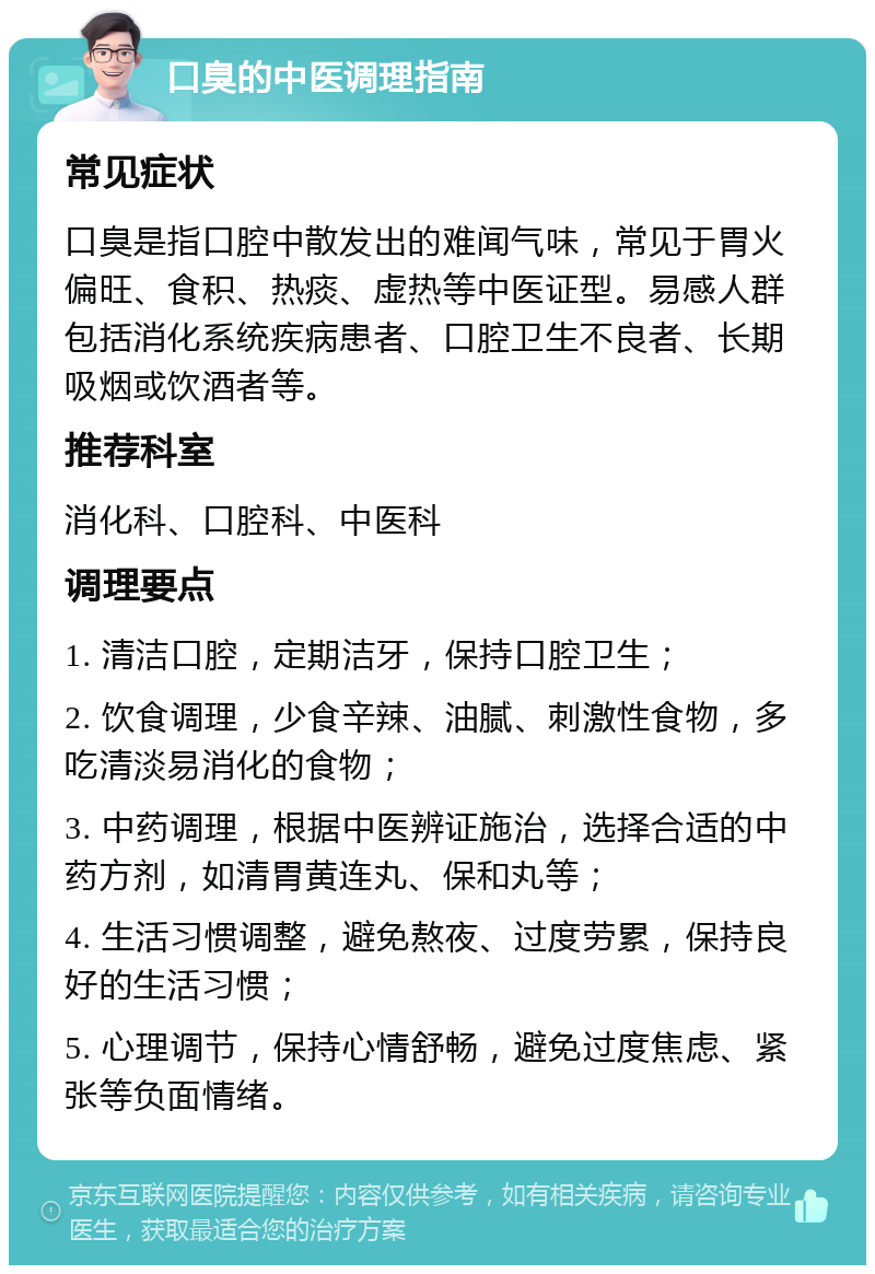 口臭的中医调理指南 常见症状 口臭是指口腔中散发出的难闻气味，常见于胃火偏旺、食积、热痰、虚热等中医证型。易感人群包括消化系统疾病患者、口腔卫生不良者、长期吸烟或饮酒者等。 推荐科室 消化科、口腔科、中医科 调理要点 1. 清洁口腔，定期洁牙，保持口腔卫生； 2. 饮食调理，少食辛辣、油腻、刺激性食物，多吃清淡易消化的食物； 3. 中药调理，根据中医辨证施治，选择合适的中药方剂，如清胃黄连丸、保和丸等； 4. 生活习惯调整，避免熬夜、过度劳累，保持良好的生活习惯； 5. 心理调节，保持心情舒畅，避免过度焦虑、紧张等负面情绪。