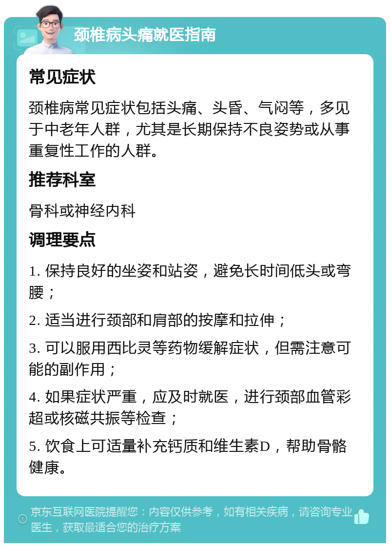 颈椎病头痛就医指南 常见症状 颈椎病常见症状包括头痛、头昏、气闷等，多见于中老年人群，尤其是长期保持不良姿势或从事重复性工作的人群。 推荐科室 骨科或神经内科 调理要点 1. 保持良好的坐姿和站姿，避免长时间低头或弯腰； 2. 适当进行颈部和肩部的按摩和拉伸； 3. 可以服用西比灵等药物缓解症状，但需注意可能的副作用； 4. 如果症状严重，应及时就医，进行颈部血管彩超或核磁共振等检查； 5. 饮食上可适量补充钙质和维生素D，帮助骨骼健康。