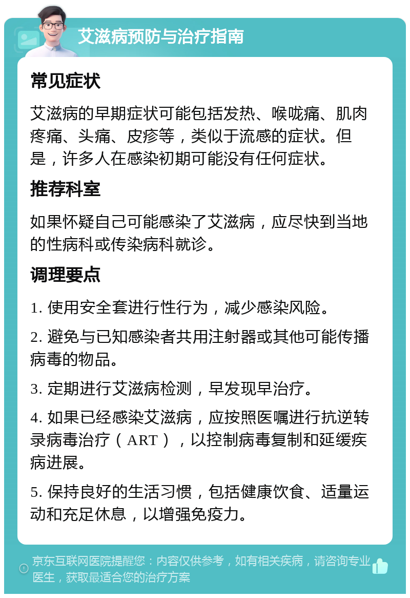 艾滋病预防与治疗指南 常见症状 艾滋病的早期症状可能包括发热、喉咙痛、肌肉疼痛、头痛、皮疹等，类似于流感的症状。但是，许多人在感染初期可能没有任何症状。 推荐科室 如果怀疑自己可能感染了艾滋病，应尽快到当地的性病科或传染病科就诊。 调理要点 1. 使用安全套进行性行为，减少感染风险。 2. 避免与已知感染者共用注射器或其他可能传播病毒的物品。 3. 定期进行艾滋病检测，早发现早治疗。 4. 如果已经感染艾滋病，应按照医嘱进行抗逆转录病毒治疗（ART），以控制病毒复制和延缓疾病进展。 5. 保持良好的生活习惯，包括健康饮食、适量运动和充足休息，以增强免疫力。