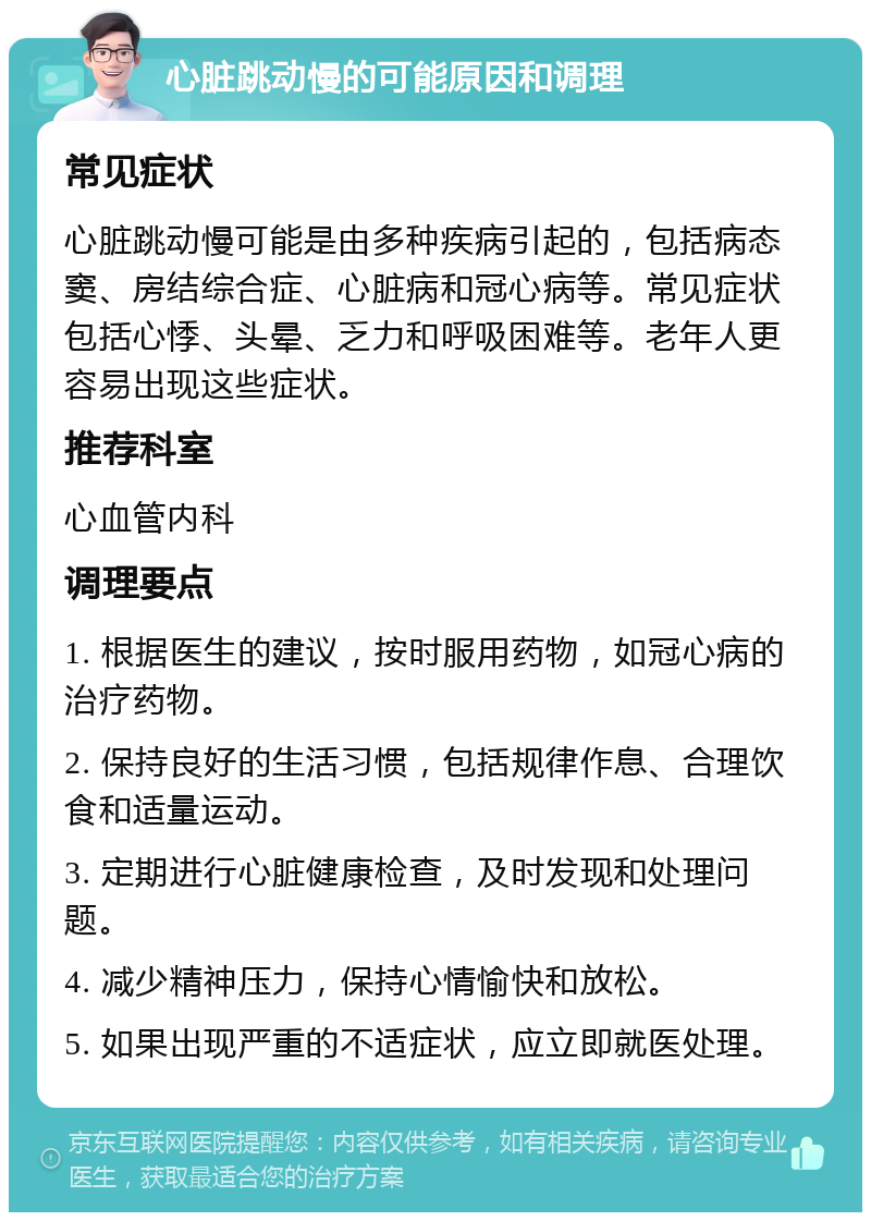 心脏跳动慢的可能原因和调理 常见症状 心脏跳动慢可能是由多种疾病引起的，包括病态窦、房结综合症、心脏病和冠心病等。常见症状包括心悸、头晕、乏力和呼吸困难等。老年人更容易出现这些症状。 推荐科室 心血管内科 调理要点 1. 根据医生的建议，按时服用药物，如冠心病的治疗药物。 2. 保持良好的生活习惯，包括规律作息、合理饮食和适量运动。 3. 定期进行心脏健康检查，及时发现和处理问题。 4. 减少精神压力，保持心情愉快和放松。 5. 如果出现严重的不适症状，应立即就医处理。