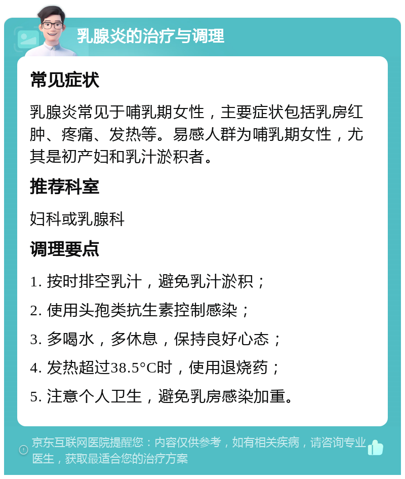 乳腺炎的治疗与调理 常见症状 乳腺炎常见于哺乳期女性，主要症状包括乳房红肿、疼痛、发热等。易感人群为哺乳期女性，尤其是初产妇和乳汁淤积者。 推荐科室 妇科或乳腺科 调理要点 1. 按时排空乳汁，避免乳汁淤积； 2. 使用头孢类抗生素控制感染； 3. 多喝水，多休息，保持良好心态； 4. 发热超过38.5°C时，使用退烧药； 5. 注意个人卫生，避免乳房感染加重。