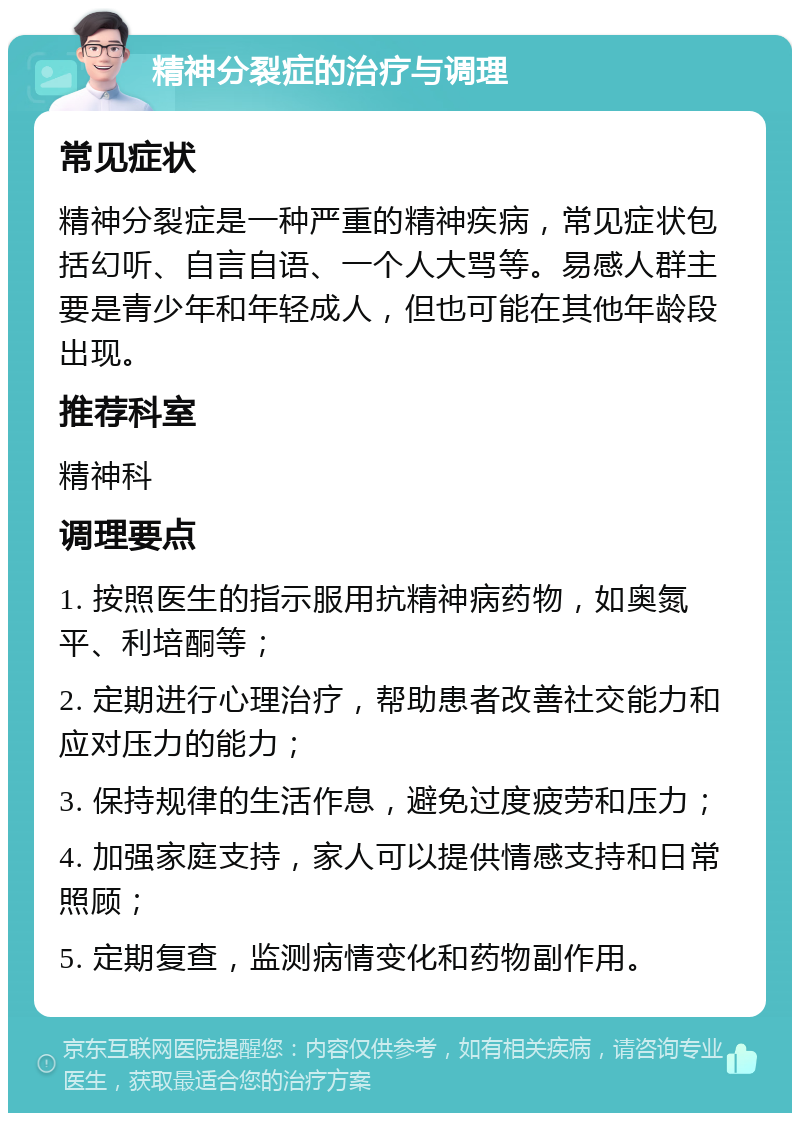 精神分裂症的治疗与调理 常见症状 精神分裂症是一种严重的精神疾病，常见症状包括幻听、自言自语、一个人大骂等。易感人群主要是青少年和年轻成人，但也可能在其他年龄段出现。 推荐科室 精神科 调理要点 1. 按照医生的指示服用抗精神病药物，如奥氮平、利培酮等； 2. 定期进行心理治疗，帮助患者改善社交能力和应对压力的能力； 3. 保持规律的生活作息，避免过度疲劳和压力； 4. 加强家庭支持，家人可以提供情感支持和日常照顾； 5. 定期复查，监测病情变化和药物副作用。