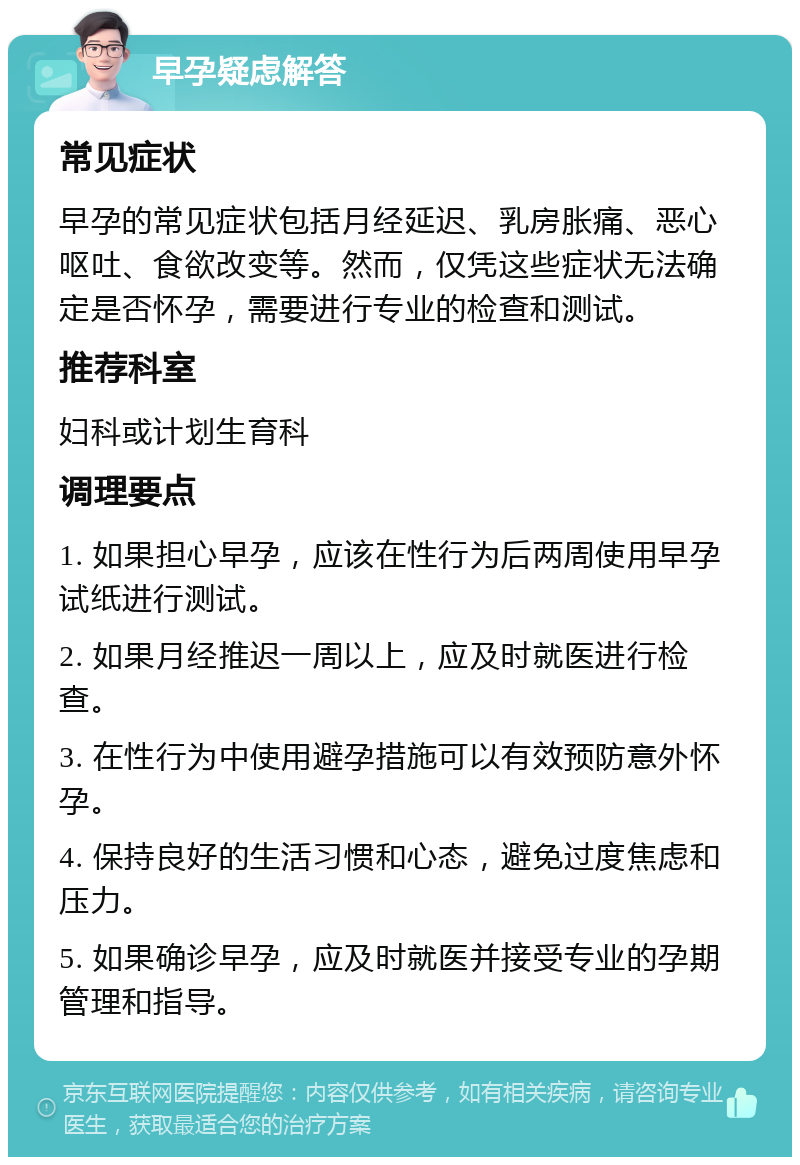 早孕疑虑解答 常见症状 早孕的常见症状包括月经延迟、乳房胀痛、恶心呕吐、食欲改变等。然而，仅凭这些症状无法确定是否怀孕，需要进行专业的检查和测试。 推荐科室 妇科或计划生育科 调理要点 1. 如果担心早孕，应该在性行为后两周使用早孕试纸进行测试。 2. 如果月经推迟一周以上，应及时就医进行检查。 3. 在性行为中使用避孕措施可以有效预防意外怀孕。 4. 保持良好的生活习惯和心态，避免过度焦虑和压力。 5. 如果确诊早孕，应及时就医并接受专业的孕期管理和指导。