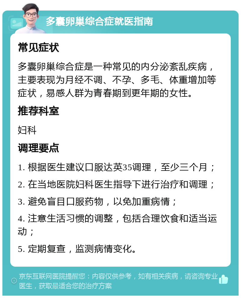 多囊卵巢综合症就医指南 常见症状 多囊卵巢综合症是一种常见的内分泌紊乱疾病，主要表现为月经不调、不孕、多毛、体重增加等症状，易感人群为青春期到更年期的女性。 推荐科室 妇科 调理要点 1. 根据医生建议口服达英35调理，至少三个月； 2. 在当地医院妇科医生指导下进行治疗和调理； 3. 避免盲目口服药物，以免加重病情； 4. 注意生活习惯的调整，包括合理饮食和适当运动； 5. 定期复查，监测病情变化。