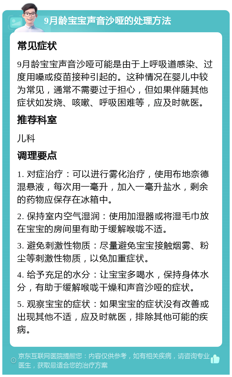 9月龄宝宝声音沙哑的处理方法 常见症状 9月龄宝宝声音沙哑可能是由于上呼吸道感染、过度用嗓或疫苗接种引起的。这种情况在婴儿中较为常见，通常不需要过于担心，但如果伴随其他症状如发烧、咳嗽、呼吸困难等，应及时就医。 推荐科室 儿科 调理要点 1. 对症治疗：可以进行雾化治疗，使用布地奈德混悬液，每次用一毫升，加入一毫升盐水，剩余的药物应保存在冰箱中。 2. 保持室内空气湿润：使用加湿器或将湿毛巾放在宝宝的房间里有助于缓解喉咙不适。 3. 避免刺激性物质：尽量避免宝宝接触烟雾、粉尘等刺激性物质，以免加重症状。 4. 给予充足的水分：让宝宝多喝水，保持身体水分，有助于缓解喉咙干燥和声音沙哑的症状。 5. 观察宝宝的症状：如果宝宝的症状没有改善或出现其他不适，应及时就医，排除其他可能的疾病。