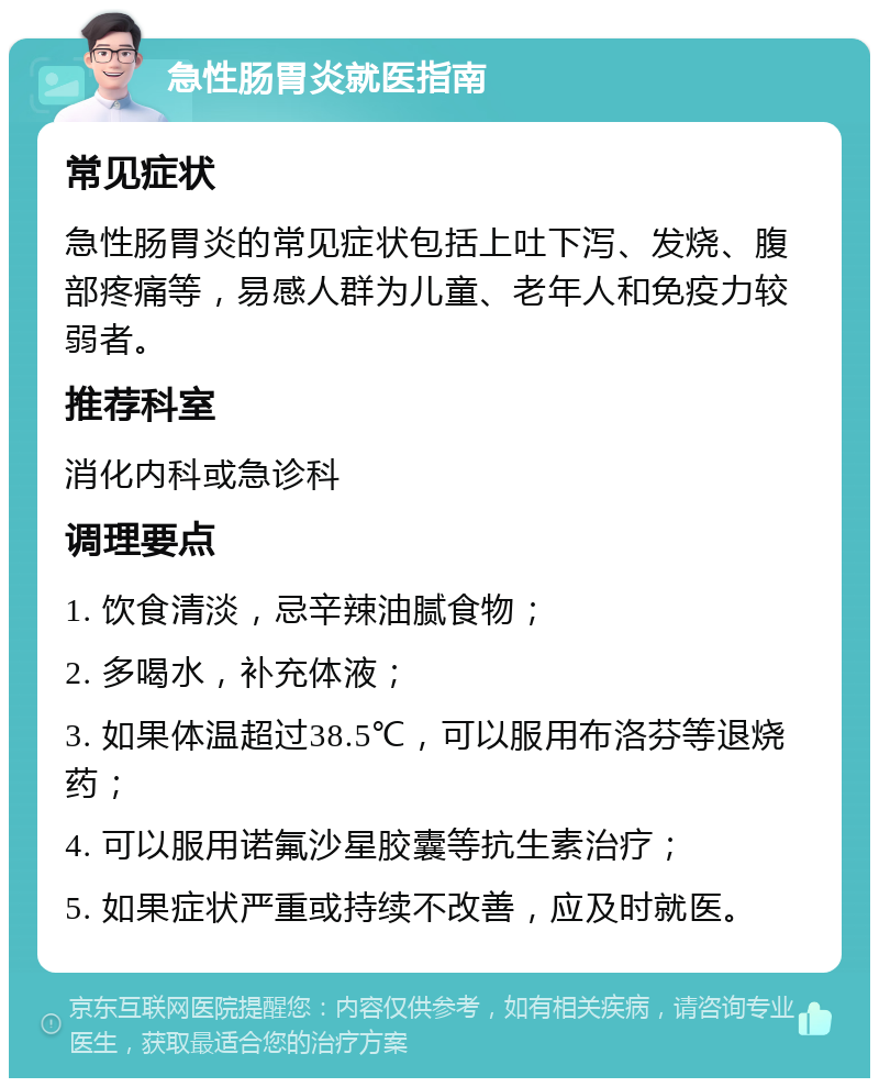 急性肠胃炎就医指南 常见症状 急性肠胃炎的常见症状包括上吐下泻、发烧、腹部疼痛等，易感人群为儿童、老年人和免疫力较弱者。 推荐科室 消化内科或急诊科 调理要点 1. 饮食清淡，忌辛辣油腻食物； 2. 多喝水，补充体液； 3. 如果体温超过38.5℃，可以服用布洛芬等退烧药； 4. 可以服用诺氟沙星胶囊等抗生素治疗； 5. 如果症状严重或持续不改善，应及时就医。