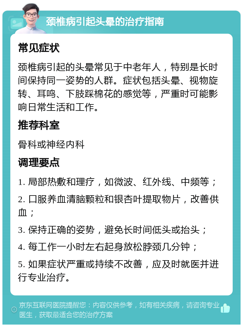 颈椎病引起头晕的治疗指南 常见症状 颈椎病引起的头晕常见于中老年人，特别是长时间保持同一姿势的人群。症状包括头晕、视物旋转、耳鸣、下肢踩棉花的感觉等，严重时可能影响日常生活和工作。 推荐科室 骨科或神经内科 调理要点 1. 局部热敷和理疗，如微波、红外线、中频等； 2. 口服养血清脑颗粒和银杏叶提取物片，改善供血； 3. 保持正确的姿势，避免长时间低头或抬头； 4. 每工作一小时左右起身放松脖颈几分钟； 5. 如果症状严重或持续不改善，应及时就医并进行专业治疗。