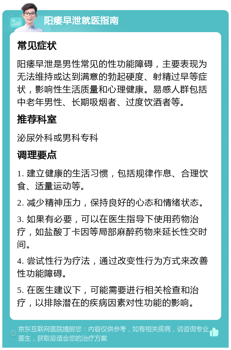 阳痿早泄就医指南 常见症状 阳痿早泄是男性常见的性功能障碍，主要表现为无法维持或达到满意的勃起硬度、射精过早等症状，影响性生活质量和心理健康。易感人群包括中老年男性、长期吸烟者、过度饮酒者等。 推荐科室 泌尿外科或男科专科 调理要点 1. 建立健康的生活习惯，包括规律作息、合理饮食、适量运动等。 2. 减少精神压力，保持良好的心态和情绪状态。 3. 如果有必要，可以在医生指导下使用药物治疗，如盐酸丁卡因等局部麻醉药物来延长性交时间。 4. 尝试性行为疗法，通过改变性行为方式来改善性功能障碍。 5. 在医生建议下，可能需要进行相关检查和治疗，以排除潜在的疾病因素对性功能的影响。