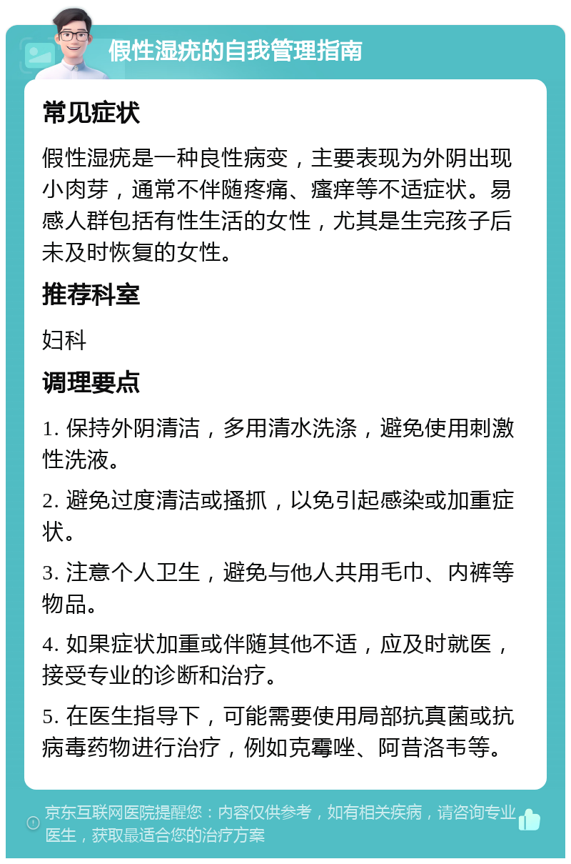 假性湿疣的自我管理指南 常见症状 假性湿疣是一种良性病变，主要表现为外阴出现小肉芽，通常不伴随疼痛、瘙痒等不适症状。易感人群包括有性生活的女性，尤其是生完孩子后未及时恢复的女性。 推荐科室 妇科 调理要点 1. 保持外阴清洁，多用清水洗涤，避免使用刺激性洗液。 2. 避免过度清洁或搔抓，以免引起感染或加重症状。 3. 注意个人卫生，避免与他人共用毛巾、内裤等物品。 4. 如果症状加重或伴随其他不适，应及时就医，接受专业的诊断和治疗。 5. 在医生指导下，可能需要使用局部抗真菌或抗病毒药物进行治疗，例如克霉唑、阿昔洛韦等。