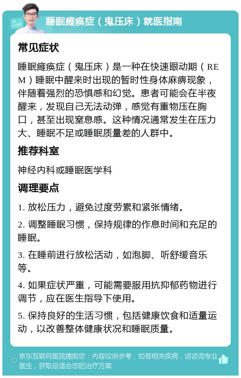 睡眠瘫痪症（鬼压床）就医指南 常见症状 睡眠瘫痪症（鬼压床）是一种在快速眼动期（REM）睡眠中醒来时出现的暂时性身体麻痹现象，伴随着强烈的恐惧感和幻觉。患者可能会在半夜醒来，发现自己无法动弹，感觉有重物压在胸口，甚至出现窒息感。这种情况通常发生在压力大、睡眠不足或睡眠质量差的人群中。 推荐科室 神经内科或睡眠医学科 调理要点 1. 放松压力，避免过度劳累和紧张情绪。 2. 调整睡眠习惯，保持规律的作息时间和充足的睡眠。 3. 在睡前进行放松活动，如泡脚、听舒缓音乐等。 4. 如果症状严重，可能需要服用抗抑郁药物进行调节，应在医生指导下使用。 5. 保持良好的生活习惯，包括健康饮食和适量运动，以改善整体健康状况和睡眠质量。