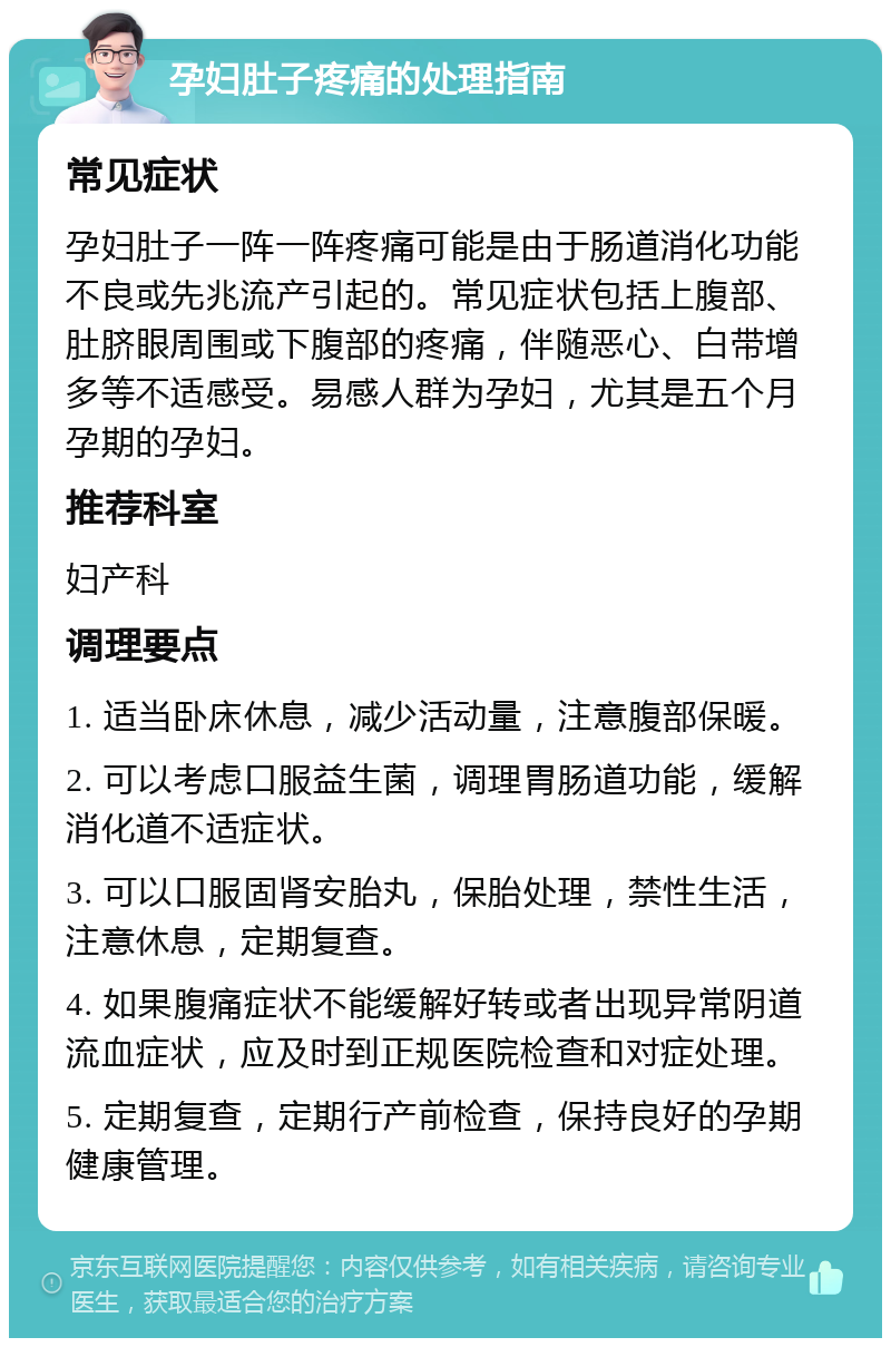 孕妇肚子疼痛的处理指南 常见症状 孕妇肚子一阵一阵疼痛可能是由于肠道消化功能不良或先兆流产引起的。常见症状包括上腹部、肚脐眼周围或下腹部的疼痛，伴随恶心、白带增多等不适感受。易感人群为孕妇，尤其是五个月孕期的孕妇。 推荐科室 妇产科 调理要点 1. 适当卧床休息，减少活动量，注意腹部保暖。 2. 可以考虑口服益生菌，调理胃肠道功能，缓解消化道不适症状。 3. 可以口服固肾安胎丸，保胎处理，禁性生活，注意休息，定期复查。 4. 如果腹痛症状不能缓解好转或者出现异常阴道流血症状，应及时到正规医院检查和对症处理。 5. 定期复查，定期行产前检查，保持良好的孕期健康管理。