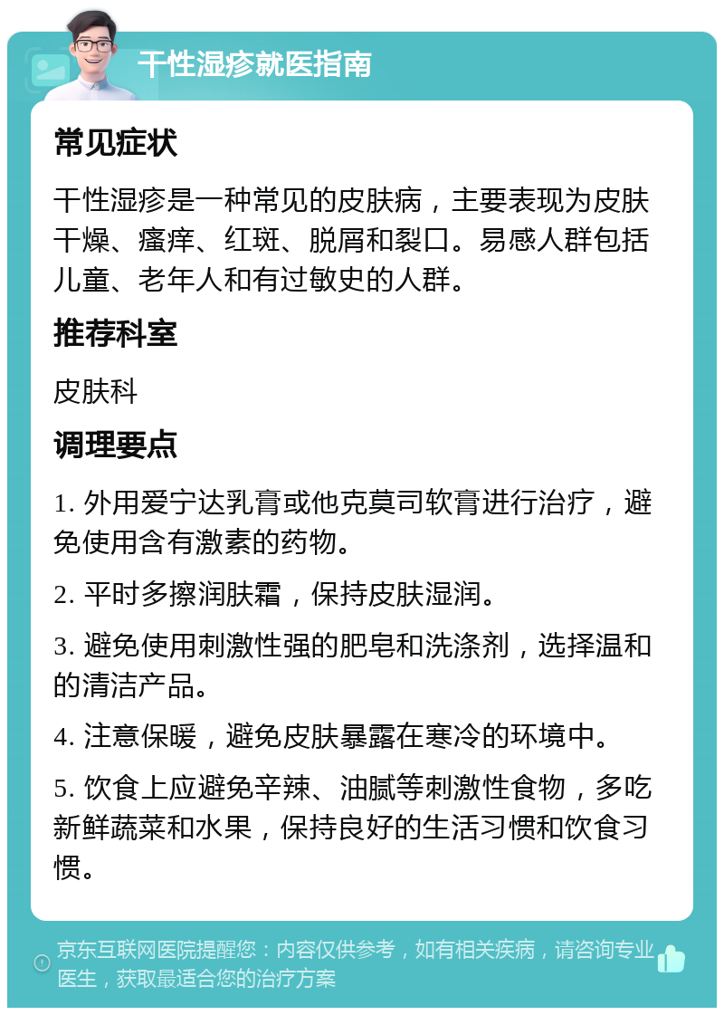 干性湿疹就医指南 常见症状 干性湿疹是一种常见的皮肤病，主要表现为皮肤干燥、瘙痒、红斑、脱屑和裂口。易感人群包括儿童、老年人和有过敏史的人群。 推荐科室 皮肤科 调理要点 1. 外用爱宁达乳膏或他克莫司软膏进行治疗，避免使用含有激素的药物。 2. 平时多擦润肤霜，保持皮肤湿润。 3. 避免使用刺激性强的肥皂和洗涤剂，选择温和的清洁产品。 4. 注意保暖，避免皮肤暴露在寒冷的环境中。 5. 饮食上应避免辛辣、油腻等刺激性食物，多吃新鲜蔬菜和水果，保持良好的生活习惯和饮食习惯。