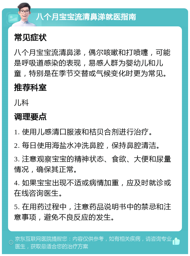 八个月宝宝流清鼻涕就医指南 常见症状 八个月宝宝流清鼻涕，偶尔咳嗽和打喷嚏，可能是呼吸道感染的表现，易感人群为婴幼儿和儿童，特别是在季节交替或气候变化时更为常见。 推荐科室 儿科 调理要点 1. 使用儿感清口服液和桔贝合剂进行治疗。 2. 每日使用海盐水冲洗鼻腔，保持鼻腔清洁。 3. 注意观察宝宝的精神状态、食欲、大便和尿量情况，确保其正常。 4. 如果宝宝出现不适或病情加重，应及时就诊或在线咨询医生。 5. 在用药过程中，注意药品说明书中的禁忌和注意事项，避免不良反应的发生。