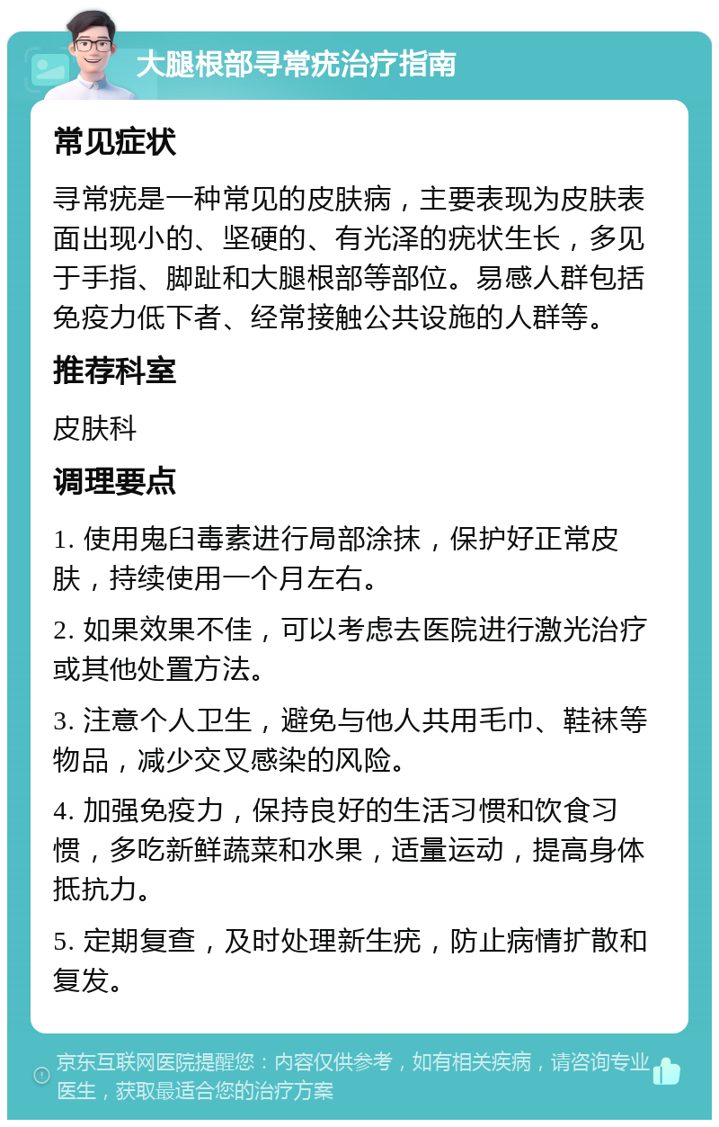 大腿根部寻常疣治疗指南 常见症状 寻常疣是一种常见的皮肤病，主要表现为皮肤表面出现小的、坚硬的、有光泽的疣状生长，多见于手指、脚趾和大腿根部等部位。易感人群包括免疫力低下者、经常接触公共设施的人群等。 推荐科室 皮肤科 调理要点 1. 使用鬼臼毒素进行局部涂抹，保护好正常皮肤，持续使用一个月左右。 2. 如果效果不佳，可以考虑去医院进行激光治疗或其他处置方法。 3. 注意个人卫生，避免与他人共用毛巾、鞋袜等物品，减少交叉感染的风险。 4. 加强免疫力，保持良好的生活习惯和饮食习惯，多吃新鲜蔬菜和水果，适量运动，提高身体抵抗力。 5. 定期复查，及时处理新生疣，防止病情扩散和复发。