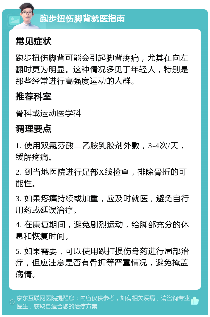 跑步扭伤脚背就医指南 常见症状 跑步扭伤脚背可能会引起脚背疼痛，尤其在向左翻时更为明显。这种情况多见于年轻人，特别是那些经常进行高强度运动的人群。 推荐科室 骨科或运动医学科 调理要点 1. 使用双氯芬酸二乙胺乳胶剂外敷，3-4次/天，缓解疼痛。 2. 到当地医院进行足部X线检查，排除骨折的可能性。 3. 如果疼痛持续或加重，应及时就医，避免自行用药或延误治疗。 4. 在康复期间，避免剧烈运动，给脚部充分的休息和恢复时间。 5. 如果需要，可以使用跌打损伤膏药进行局部治疗，但应注意是否有骨折等严重情况，避免掩盖病情。