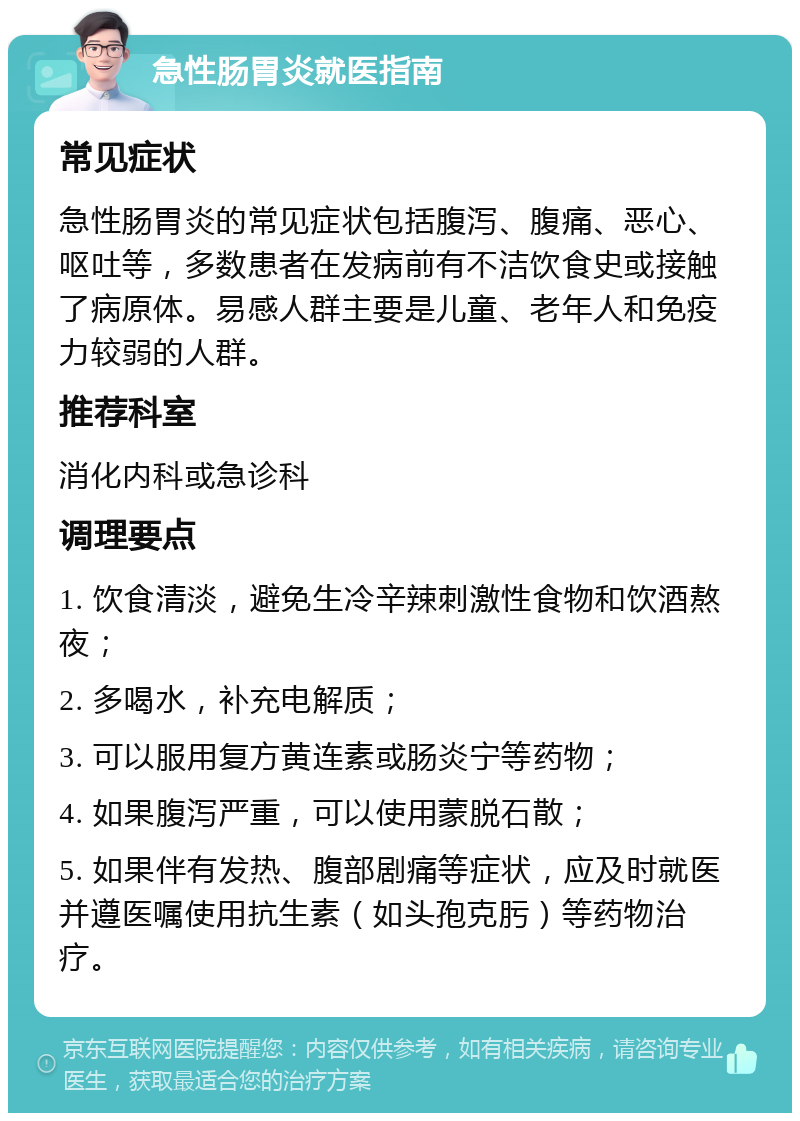 急性肠胃炎就医指南 常见症状 急性肠胃炎的常见症状包括腹泻、腹痛、恶心、呕吐等，多数患者在发病前有不洁饮食史或接触了病原体。易感人群主要是儿童、老年人和免疫力较弱的人群。 推荐科室 消化内科或急诊科 调理要点 1. 饮食清淡，避免生冷辛辣刺激性食物和饮酒熬夜； 2. 多喝水，补充电解质； 3. 可以服用复方黄连素或肠炎宁等药物； 4. 如果腹泻严重，可以使用蒙脱石散； 5. 如果伴有发热、腹部剧痛等症状，应及时就医并遵医嘱使用抗生素（如头孢克肟）等药物治疗。