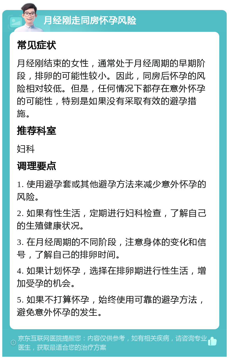 月经刚走同房怀孕风险 常见症状 月经刚结束的女性，通常处于月经周期的早期阶段，排卵的可能性较小。因此，同房后怀孕的风险相对较低。但是，任何情况下都存在意外怀孕的可能性，特别是如果没有采取有效的避孕措施。 推荐科室 妇科 调理要点 1. 使用避孕套或其他避孕方法来减少意外怀孕的风险。 2. 如果有性生活，定期进行妇科检查，了解自己的生殖健康状况。 3. 在月经周期的不同阶段，注意身体的变化和信号，了解自己的排卵时间。 4. 如果计划怀孕，选择在排卵期进行性生活，增加受孕的机会。 5. 如果不打算怀孕，始终使用可靠的避孕方法，避免意外怀孕的发生。