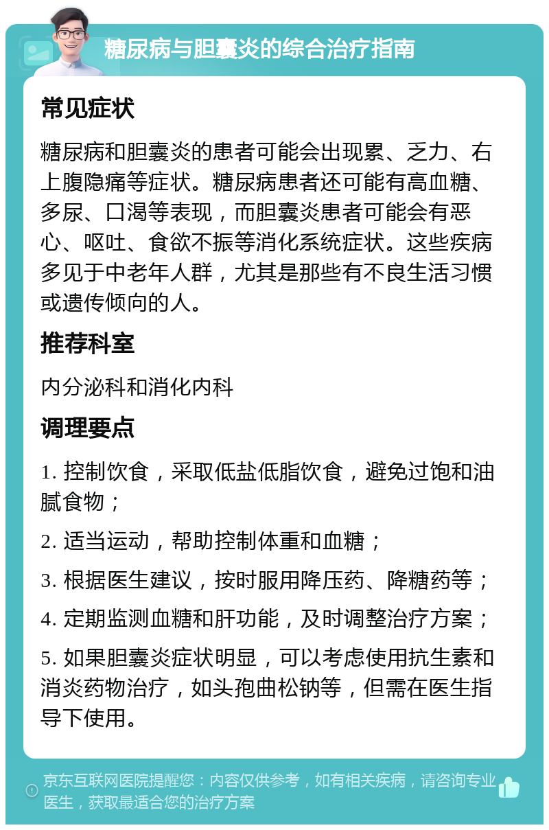 糖尿病与胆囊炎的综合治疗指南 常见症状 糖尿病和胆囊炎的患者可能会出现累、乏力、右上腹隐痛等症状。糖尿病患者还可能有高血糖、多尿、口渴等表现，而胆囊炎患者可能会有恶心、呕吐、食欲不振等消化系统症状。这些疾病多见于中老年人群，尤其是那些有不良生活习惯或遗传倾向的人。 推荐科室 内分泌科和消化内科 调理要点 1. 控制饮食，采取低盐低脂饮食，避免过饱和油腻食物； 2. 适当运动，帮助控制体重和血糖； 3. 根据医生建议，按时服用降压药、降糖药等； 4. 定期监测血糖和肝功能，及时调整治疗方案； 5. 如果胆囊炎症状明显，可以考虑使用抗生素和消炎药物治疗，如头孢曲松钠等，但需在医生指导下使用。