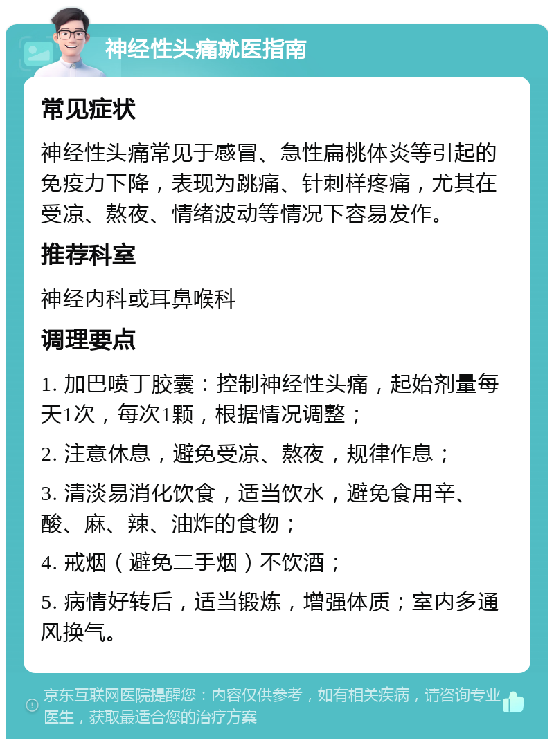 神经性头痛就医指南 常见症状 神经性头痛常见于感冒、急性扁桃体炎等引起的免疫力下降，表现为跳痛、针刺样疼痛，尤其在受凉、熬夜、情绪波动等情况下容易发作。 推荐科室 神经内科或耳鼻喉科 调理要点 1. 加巴喷丁胶囊：控制神经性头痛，起始剂量每天1次，每次1颗，根据情况调整； 2. 注意休息，避免受凉、熬夜，规律作息； 3. 清淡易消化饮食，适当饮水，避免食用辛、酸、麻、辣、油炸的食物； 4. 戒烟（避免二手烟）不饮酒； 5. 病情好转后，适当锻炼，增强体质；室内多通风换气。