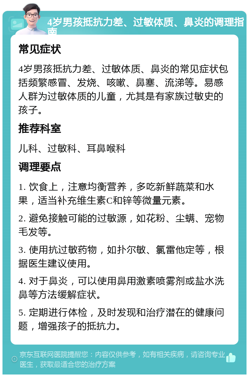 4岁男孩抵抗力差、过敏体质、鼻炎的调理指南 常见症状 4岁男孩抵抗力差、过敏体质、鼻炎的常见症状包括频繁感冒、发烧、咳嗽、鼻塞、流涕等。易感人群为过敏体质的儿童，尤其是有家族过敏史的孩子。 推荐科室 儿科、过敏科、耳鼻喉科 调理要点 1. 饮食上，注意均衡营养，多吃新鲜蔬菜和水果，适当补充维生素C和锌等微量元素。 2. 避免接触可能的过敏源，如花粉、尘螨、宠物毛发等。 3. 使用抗过敏药物，如扑尔敏、氯雷他定等，根据医生建议使用。 4. 对于鼻炎，可以使用鼻用激素喷雾剂或盐水洗鼻等方法缓解症状。 5. 定期进行体检，及时发现和治疗潜在的健康问题，增强孩子的抵抗力。