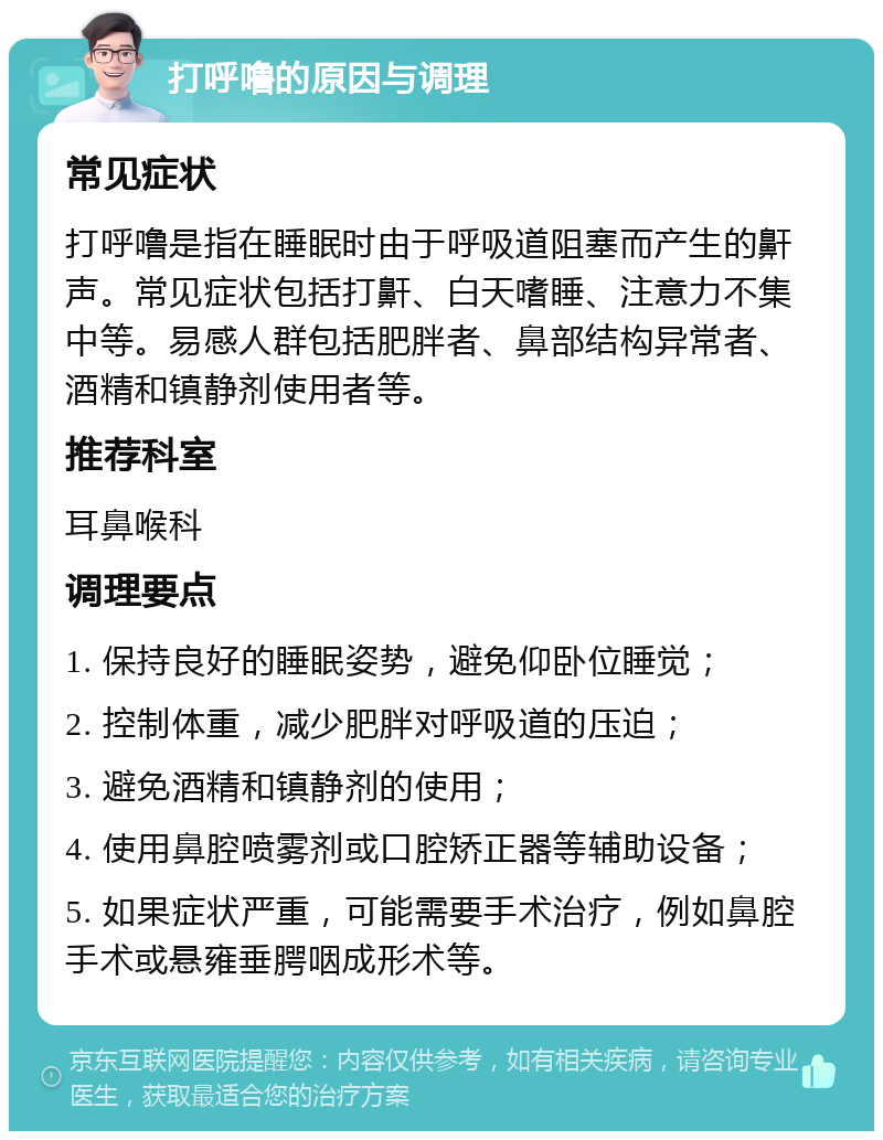 打呼噜的原因与调理 常见症状 打呼噜是指在睡眠时由于呼吸道阻塞而产生的鼾声。常见症状包括打鼾、白天嗜睡、注意力不集中等。易感人群包括肥胖者、鼻部结构异常者、酒精和镇静剂使用者等。 推荐科室 耳鼻喉科 调理要点 1. 保持良好的睡眠姿势，避免仰卧位睡觉； 2. 控制体重，减少肥胖对呼吸道的压迫； 3. 避免酒精和镇静剂的使用； 4. 使用鼻腔喷雾剂或口腔矫正器等辅助设备； 5. 如果症状严重，可能需要手术治疗，例如鼻腔手术或悬雍垂腭咽成形术等。