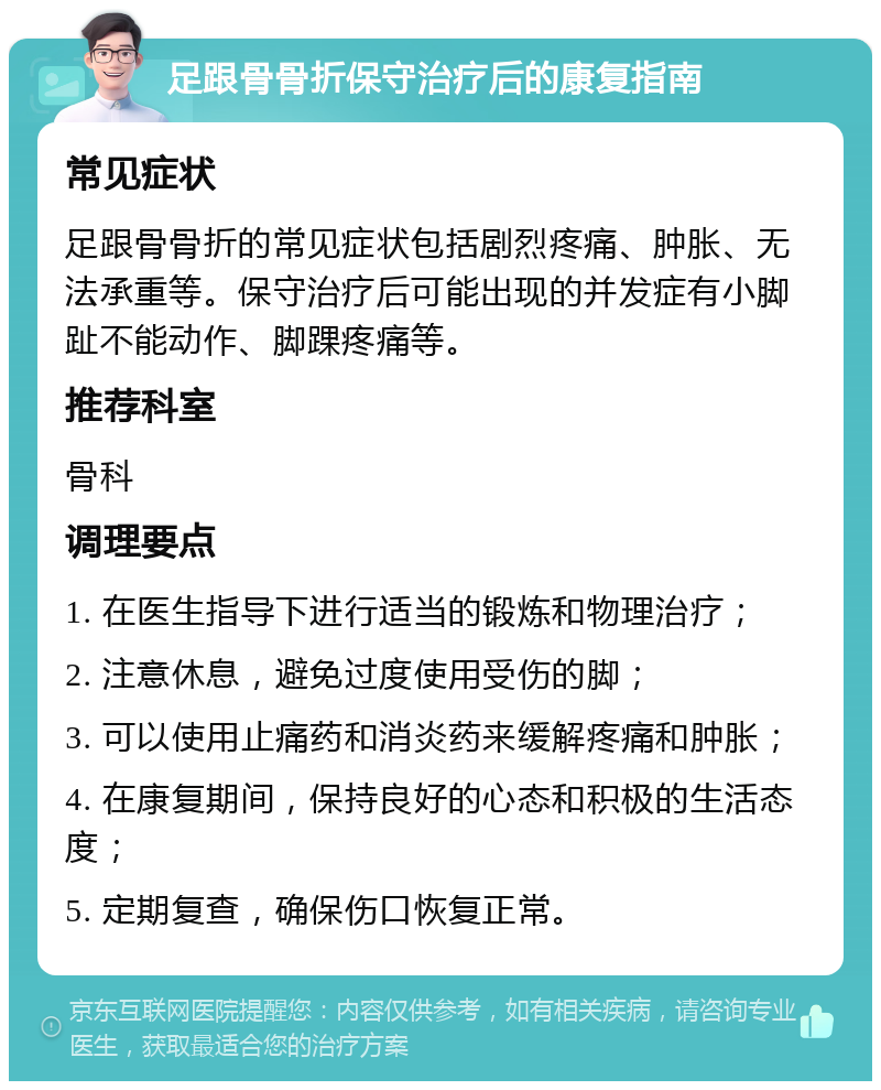 足跟骨骨折保守治疗后的康复指南 常见症状 足跟骨骨折的常见症状包括剧烈疼痛、肿胀、无法承重等。保守治疗后可能出现的并发症有小脚趾不能动作、脚踝疼痛等。 推荐科室 骨科 调理要点 1. 在医生指导下进行适当的锻炼和物理治疗； 2. 注意休息，避免过度使用受伤的脚； 3. 可以使用止痛药和消炎药来缓解疼痛和肿胀； 4. 在康复期间，保持良好的心态和积极的生活态度； 5. 定期复查，确保伤口恢复正常。