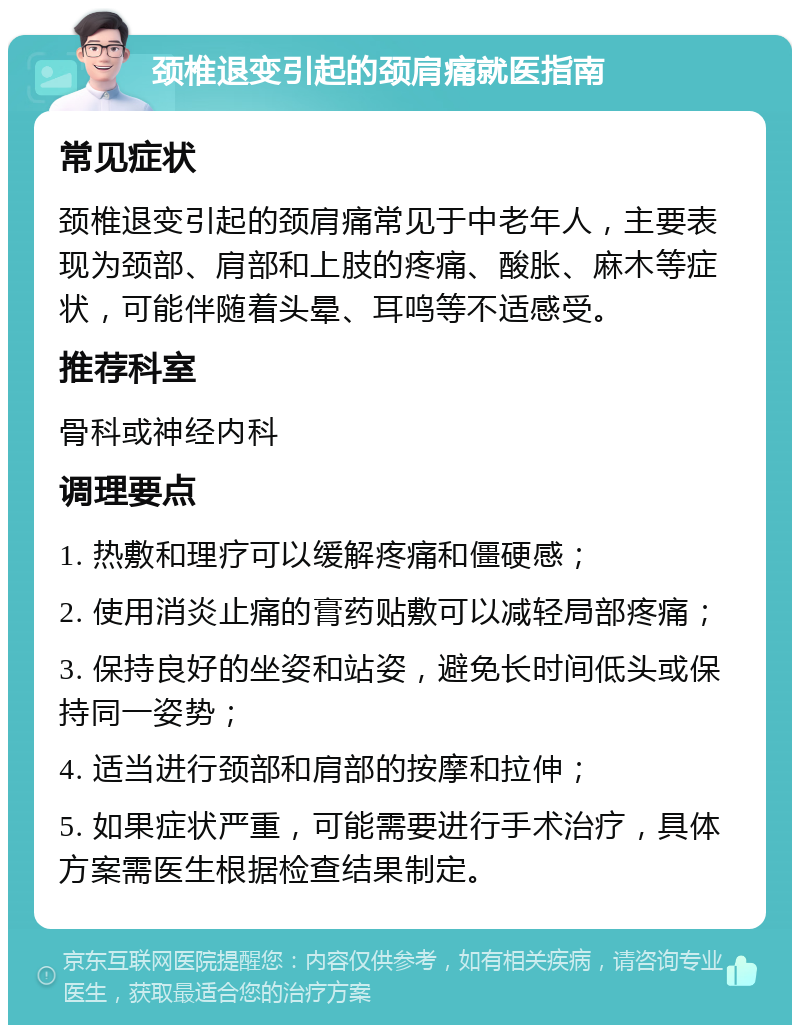 颈椎退变引起的颈肩痛就医指南 常见症状 颈椎退变引起的颈肩痛常见于中老年人，主要表现为颈部、肩部和上肢的疼痛、酸胀、麻木等症状，可能伴随着头晕、耳鸣等不适感受。 推荐科室 骨科或神经内科 调理要点 1. 热敷和理疗可以缓解疼痛和僵硬感； 2. 使用消炎止痛的膏药贴敷可以减轻局部疼痛； 3. 保持良好的坐姿和站姿，避免长时间低头或保持同一姿势； 4. 适当进行颈部和肩部的按摩和拉伸； 5. 如果症状严重，可能需要进行手术治疗，具体方案需医生根据检查结果制定。