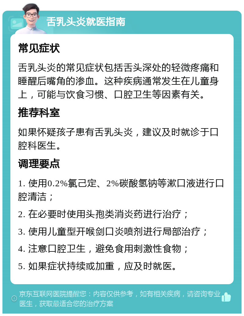 舌乳头炎就医指南 常见症状 舌乳头炎的常见症状包括舌头深处的轻微疼痛和睡醒后嘴角的渗血。这种疾病通常发生在儿童身上，可能与饮食习惯、口腔卫生等因素有关。 推荐科室 如果怀疑孩子患有舌乳头炎，建议及时就诊于口腔科医生。 调理要点 1. 使用0.2%氯己定、2%碳酸氢钠等漱口液进行口腔清洁； 2. 在必要时使用头孢类消炎药进行治疗； 3. 使用儿童型开喉剑口炎喷剂进行局部治疗； 4. 注意口腔卫生，避免食用刺激性食物； 5. 如果症状持续或加重，应及时就医。