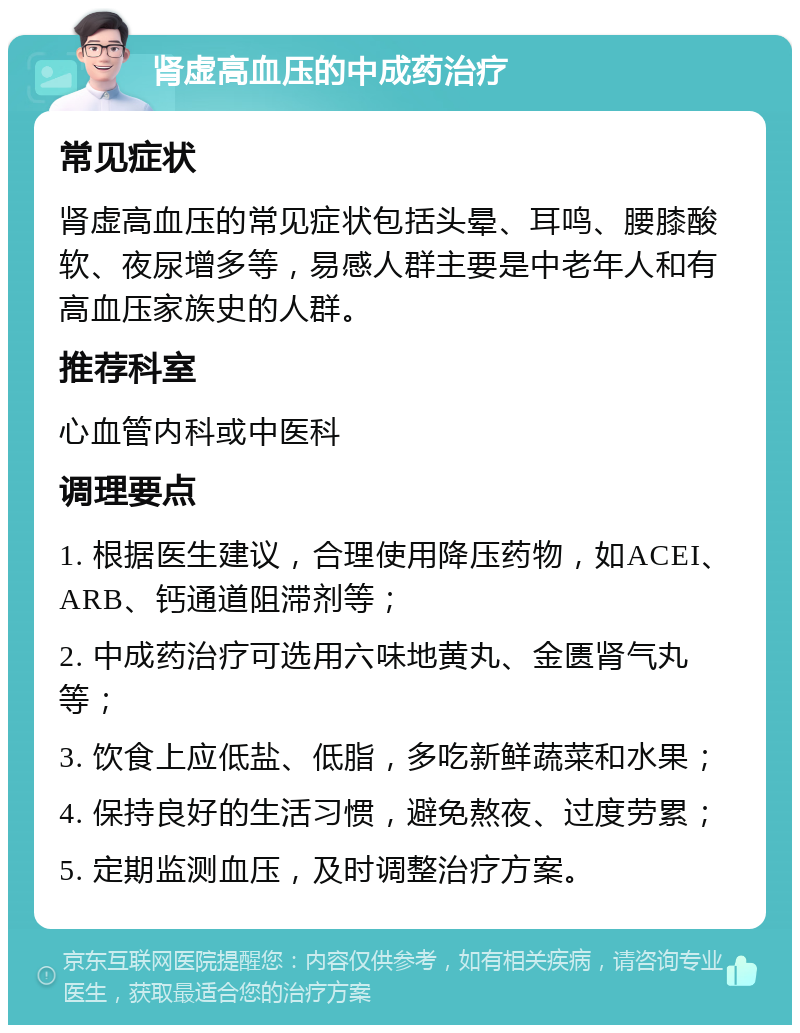 肾虚高血压的中成药治疗 常见症状 肾虚高血压的常见症状包括头晕、耳鸣、腰膝酸软、夜尿增多等，易感人群主要是中老年人和有高血压家族史的人群。 推荐科室 心血管内科或中医科 调理要点 1. 根据医生建议，合理使用降压药物，如ACEI、ARB、钙通道阻滞剂等； 2. 中成药治疗可选用六味地黄丸、金匮肾气丸等； 3. 饮食上应低盐、低脂，多吃新鲜蔬菜和水果； 4. 保持良好的生活习惯，避免熬夜、过度劳累； 5. 定期监测血压，及时调整治疗方案。