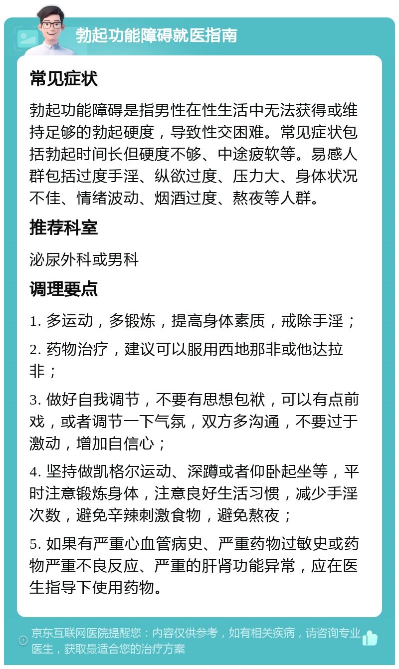 勃起功能障碍就医指南 常见症状 勃起功能障碍是指男性在性生活中无法获得或维持足够的勃起硬度，导致性交困难。常见症状包括勃起时间长但硬度不够、中途疲软等。易感人群包括过度手淫、纵欲过度、压力大、身体状况不佳、情绪波动、烟酒过度、熬夜等人群。 推荐科室 泌尿外科或男科 调理要点 1. 多运动，多锻炼，提高身体素质，戒除手淫； 2. 药物治疗，建议可以服用西地那非或他达拉非； 3. 做好自我调节，不要有思想包袱，可以有点前戏，或者调节一下气氛，双方多沟通，不要过于激动，增加自信心； 4. 坚持做凯格尔运动、深蹲或者仰卧起坐等，平时注意锻炼身体，注意良好生活习惯，减少手淫次数，避免辛辣刺激食物，避免熬夜； 5. 如果有严重心血管病史、严重药物过敏史或药物严重不良反应、严重的肝肾功能异常，应在医生指导下使用药物。