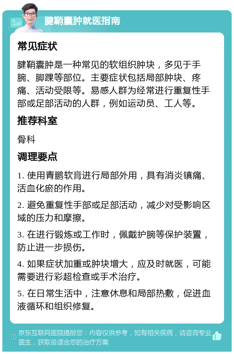 腱鞘囊肿就医指南 常见症状 腱鞘囊肿是一种常见的软组织肿块，多见于手腕、脚踝等部位。主要症状包括局部肿块、疼痛、活动受限等。易感人群为经常进行重复性手部或足部活动的人群，例如运动员、工人等。 推荐科室 骨科 调理要点 1. 使用青鹏软膏进行局部外用，具有消炎镇痛、活血化瘀的作用。 2. 避免重复性手部或足部活动，减少对受影响区域的压力和摩擦。 3. 在进行锻炼或工作时，佩戴护腕等保护装置，防止进一步损伤。 4. 如果症状加重或肿块增大，应及时就医，可能需要进行彩超检查或手术治疗。 5. 在日常生活中，注意休息和局部热敷，促进血液循环和组织修复。