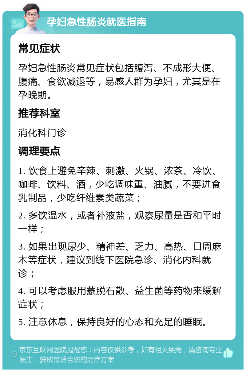 孕妇急性肠炎就医指南 常见症状 孕妇急性肠炎常见症状包括腹泻、不成形大便、腹痛、食欲减退等，易感人群为孕妇，尤其是在孕晚期。 推荐科室 消化科门诊 调理要点 1. 饮食上避免辛辣、刺激、火锅、浓茶、冷饮、咖啡、饮料、酒，少吃调味重、油腻，不要进食乳制品，少吃纤维素类蔬菜； 2. 多饮温水，或者补液盐，观察尿量是否和平时一样； 3. 如果出现尿少、精神差、乏力、高热、口周麻木等症状，建议到线下医院急诊、消化内科就诊； 4. 可以考虑服用蒙脱石散、益生菌等药物来缓解症状； 5. 注意休息，保持良好的心态和充足的睡眠。