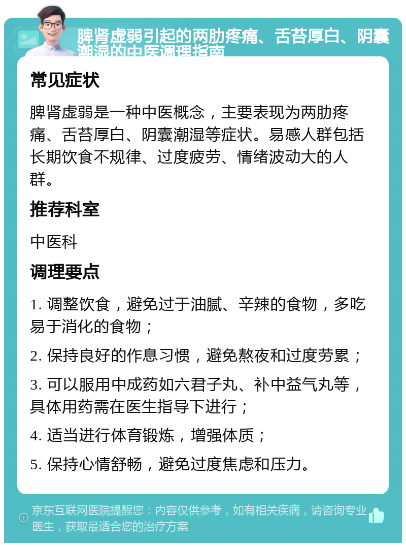 脾肾虚弱引起的两肋疼痛、舌苔厚白、阴囊潮湿的中医调理指南 常见症状 脾肾虚弱是一种中医概念，主要表现为两肋疼痛、舌苔厚白、阴囊潮湿等症状。易感人群包括长期饮食不规律、过度疲劳、情绪波动大的人群。 推荐科室 中医科 调理要点 1. 调整饮食，避免过于油腻、辛辣的食物，多吃易于消化的食物； 2. 保持良好的作息习惯，避免熬夜和过度劳累； 3. 可以服用中成药如六君子丸、补中益气丸等，具体用药需在医生指导下进行； 4. 适当进行体育锻炼，增强体质； 5. 保持心情舒畅，避免过度焦虑和压力。