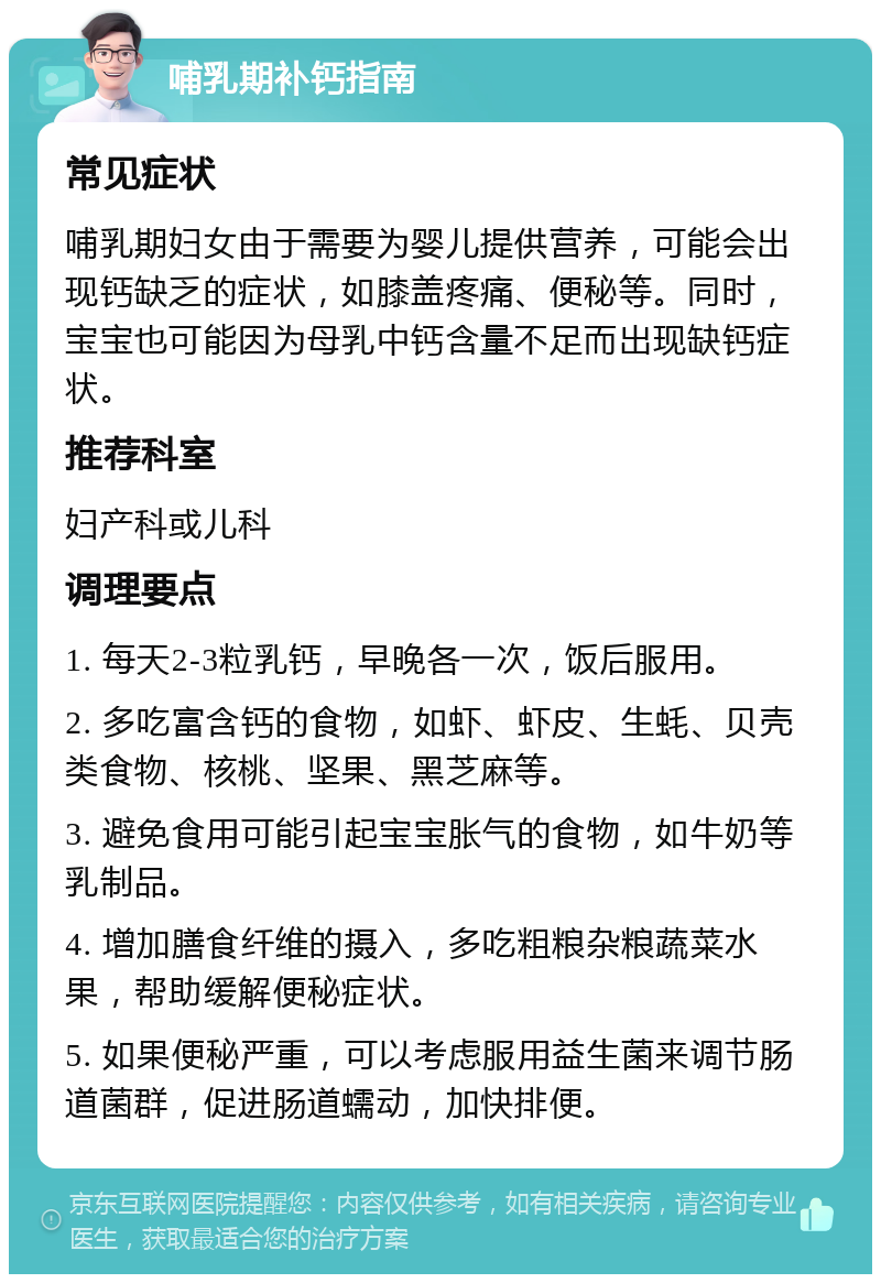 哺乳期补钙指南 常见症状 哺乳期妇女由于需要为婴儿提供营养，可能会出现钙缺乏的症状，如膝盖疼痛、便秘等。同时，宝宝也可能因为母乳中钙含量不足而出现缺钙症状。 推荐科室 妇产科或儿科 调理要点 1. 每天2-3粒乳钙，早晚各一次，饭后服用。 2. 多吃富含钙的食物，如虾、虾皮、生蚝、贝壳类食物、核桃、坚果、黑芝麻等。 3. 避免食用可能引起宝宝胀气的食物，如牛奶等乳制品。 4. 增加膳食纤维的摄入，多吃粗粮杂粮蔬菜水果，帮助缓解便秘症状。 5. 如果便秘严重，可以考虑服用益生菌来调节肠道菌群，促进肠道蠕动，加快排便。