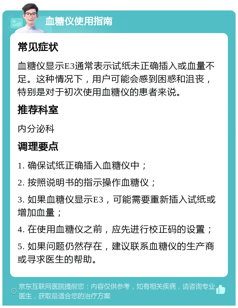 血糖仪使用指南 常见症状 血糖仪显示E3通常表示试纸未正确插入或血量不足。这种情况下，用户可能会感到困惑和沮丧，特别是对于初次使用血糖仪的患者来说。 推荐科室 内分泌科 调理要点 1. 确保试纸正确插入血糖仪中； 2. 按照说明书的指示操作血糖仪； 3. 如果血糖仪显示E3，可能需要重新插入试纸或增加血量； 4. 在使用血糖仪之前，应先进行校正码的设置； 5. 如果问题仍然存在，建议联系血糖仪的生产商或寻求医生的帮助。