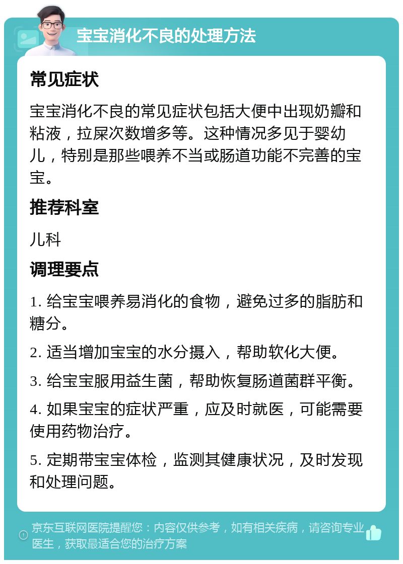 宝宝消化不良的处理方法 常见症状 宝宝消化不良的常见症状包括大便中出现奶瓣和粘液，拉屎次数增多等。这种情况多见于婴幼儿，特别是那些喂养不当或肠道功能不完善的宝宝。 推荐科室 儿科 调理要点 1. 给宝宝喂养易消化的食物，避免过多的脂肪和糖分。 2. 适当增加宝宝的水分摄入，帮助软化大便。 3. 给宝宝服用益生菌，帮助恢复肠道菌群平衡。 4. 如果宝宝的症状严重，应及时就医，可能需要使用药物治疗。 5. 定期带宝宝体检，监测其健康状况，及时发现和处理问题。