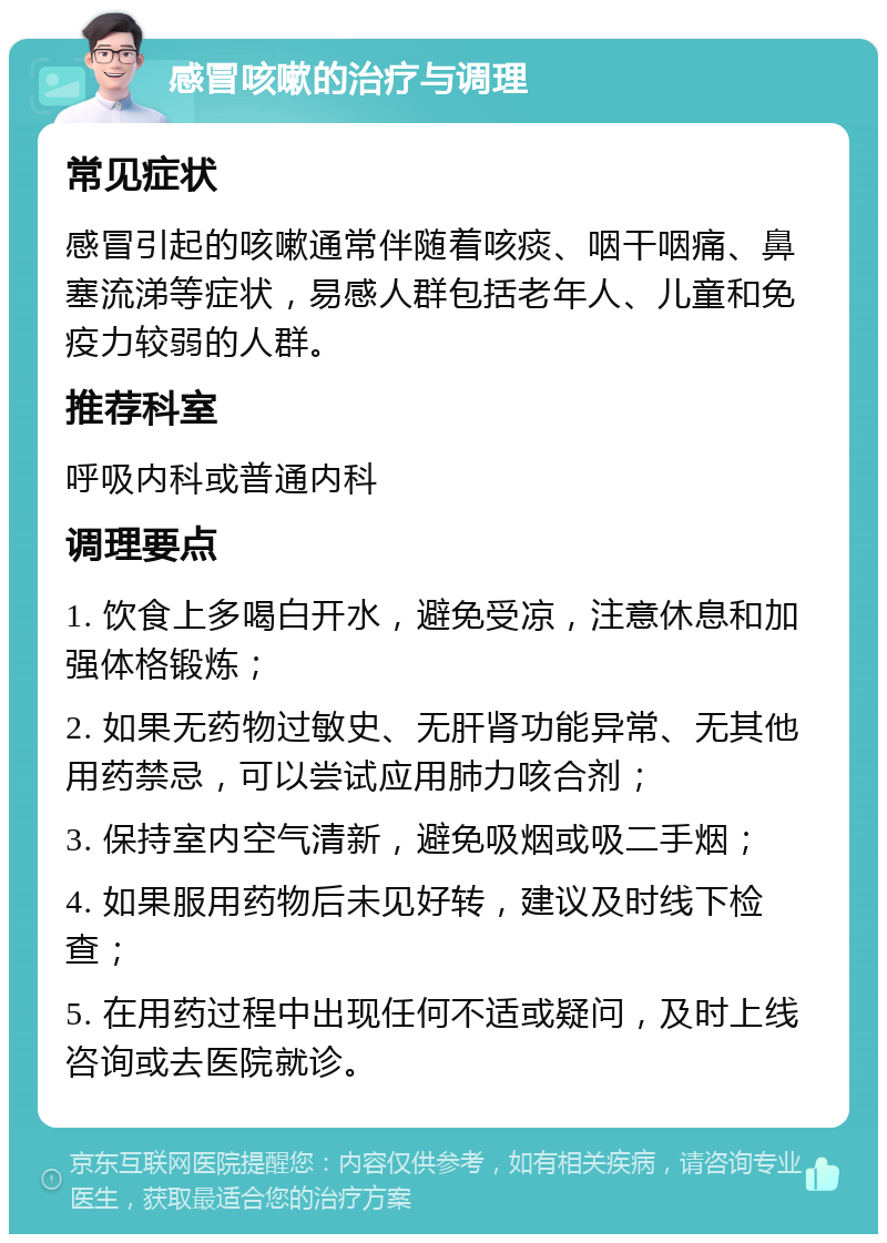 感冒咳嗽的治疗与调理 常见症状 感冒引起的咳嗽通常伴随着咳痰、咽干咽痛、鼻塞流涕等症状，易感人群包括老年人、儿童和免疫力较弱的人群。 推荐科室 呼吸内科或普通内科 调理要点 1. 饮食上多喝白开水，避免受凉，注意休息和加强体格锻炼； 2. 如果无药物过敏史、无肝肾功能异常、无其他用药禁忌，可以尝试应用肺力咳合剂； 3. 保持室内空气清新，避免吸烟或吸二手烟； 4. 如果服用药物后未见好转，建议及时线下检查； 5. 在用药过程中出现任何不适或疑问，及时上线咨询或去医院就诊。